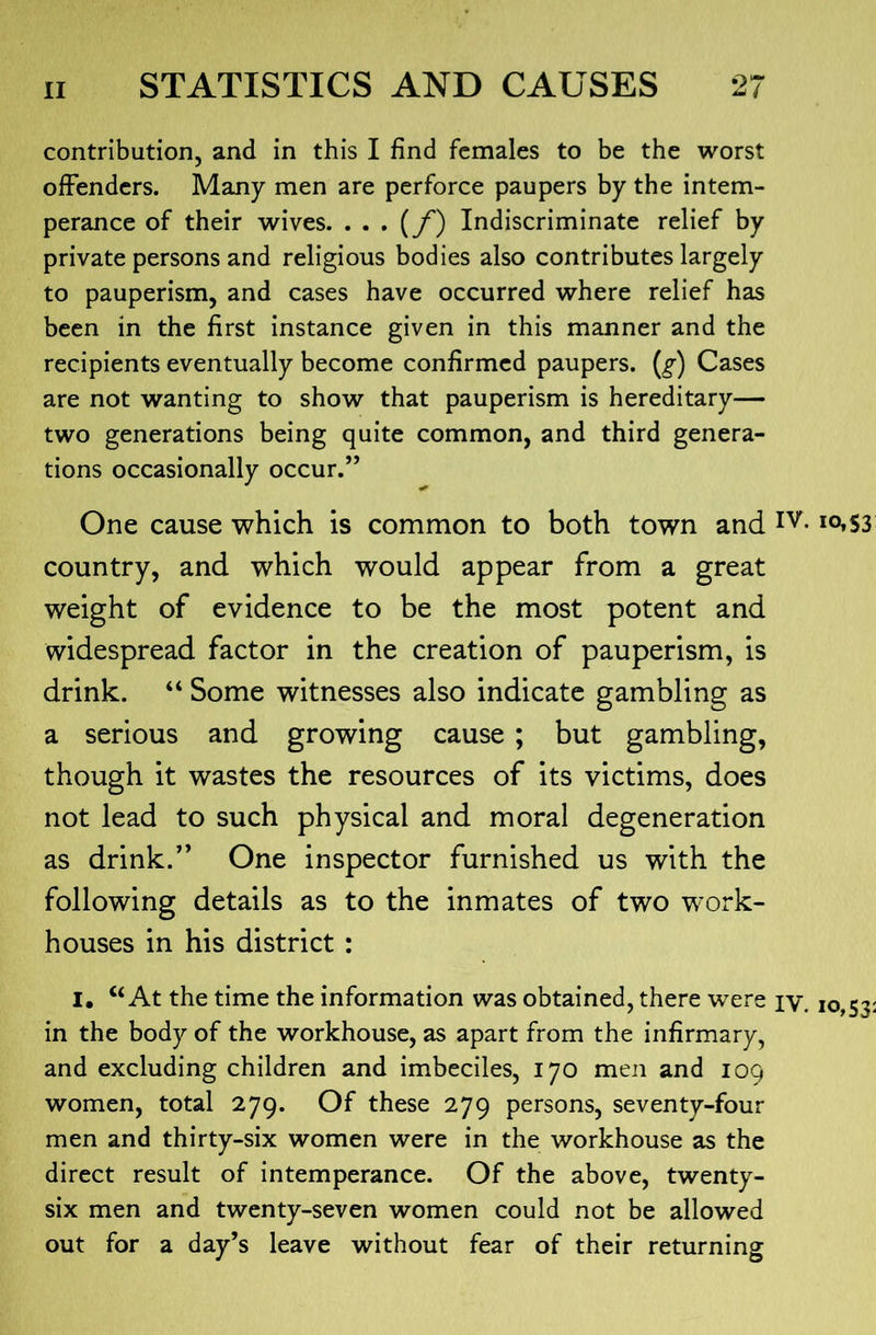 contribution, and in this I find females to be the worst offenders. Many men are perforce paupers by the intem- perance of their wives. Indiscriminate relief by private persons and religious bodies also contributes largely to pauperism, and cases have occurred where relief has been in the first instance given in this manner and the recipients eventually become confirmed paupers. (^) Cases are not wanting to show that pauperism is hereditary— two generations being quite common, and third genera- tions occasionally occur.” One cause which is common to both town and country, and which would appear from a great weight of evidence to be the most potent and widespread factor in the creation of pauperism, is drink. “ Some witnesses also indicate gambling as a serious and growing cause ; but gambling, though it wastes the resources of its victims, does not lead to such physical and moral degeneration as drink.” One inspector furnished us with the following details as to the inmates of two work- houses in his district : I, “At the time the information was obtained, there were iv. in the body of the workhouse, as apart from the infirmary, and excluding children and imbeciles, 170 men and 109 women, total 279. Of these 279 persons, seventy-four men and thirty-six women were in the workhouse as the direct result of intemperance. Of the above, twenty- six men and twenty-seven women could not be allowed out for a day’s leave without fear of their returning