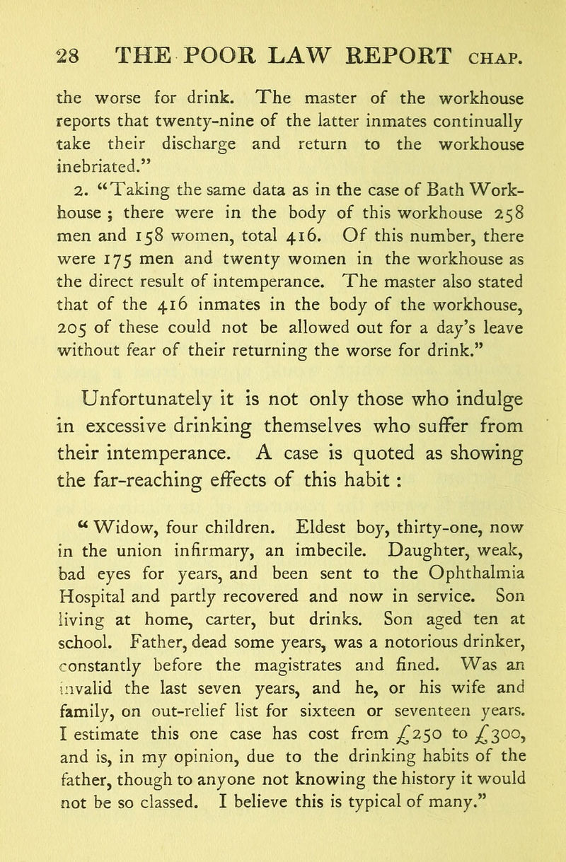 the worse for drink. The master of the workhouse reports that twenty-nine of the latter inmates continually take their discharge and return to the workhouse inebriated.” 2. “Taking the same data as in the case of Bath Work- house ; there were in the body of this workhouse 258 men and 158 women, total 416. Of this number, there were 175 men and twenty women in the workhouse as the direct result of intemperance. The master also stated that of the 416 inmates in the body of the workhouse, 205 of these could not be allowed out for a day’s leave without fear of their returning the worse for drink.” Unfortunately it is not only those who indulge in excessive drinking themselves who suffer from their intemperance. A case is quoted as showing the far-reaching effects of this habit: “ Widow, four children. Eldest boy, thirty-one, now in the union infirmary, an imbecile. Daughter, weak, bad eyes for years, and been sent to the Ophthalmia Hospital and partly recovered and now in service. Son living at home, carter, but drinks. Son aged ten at school. Father, dead some years, was a notorious drinker, constantly before the magistrates and fined. Was an invalid the last seven years, and he, or his wife and family, on out-relief list for sixteen or seventeen years. I estimate this one case has cost from ^^250 to /^300, and is, in my opinion, due to the drinking habits of the father, though to anyone not knowing the history it would not be so classed. I believe this is typical of many.”