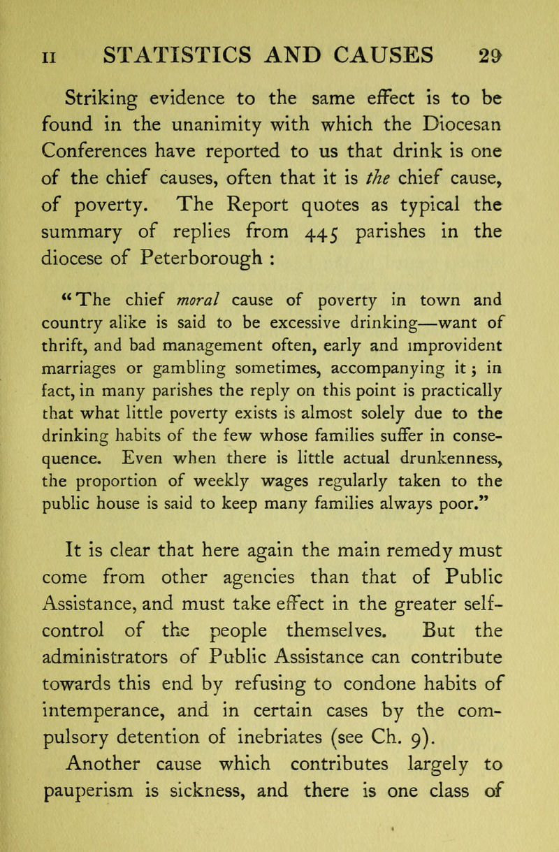 Striking evidence to the same effect is to be found in the unanimity with which the Diocesan Conferences have reported to us that drink is one of the chief causes, often that it is the chief cause, of poverty. The Report quotes as typical the summary of replies from 445 parishes in the diocese of Peterborough : “ The chief moral cause of poverty in town and country alike is said to be excessive drinking—want of thrift, and bad management often, early and improvident marriages or gambling sometimes, accompanying it; in fact, in many parishes the reply on this point is practically that what little poverty exists is almost solely due to the drinking habits of the few whose families suffer in conse- quence. Even when there is little actual drunkenness, the proportion of weekly wages regularly taken to the public house is said to keep many families always poor.” It is clear that here again the main remedy must come from other agencies than that of Public Assistance, and must take effect in the greater self- control of the people themselves. But the administrators of Public Assistance can contribute towards this end by refusing to condone habits of intemperance, and in certain cases by the com- pulsory detention of inebriates (see Ch. 9). Another cause which contributes largely to pauperism is sickness, and there is one class of