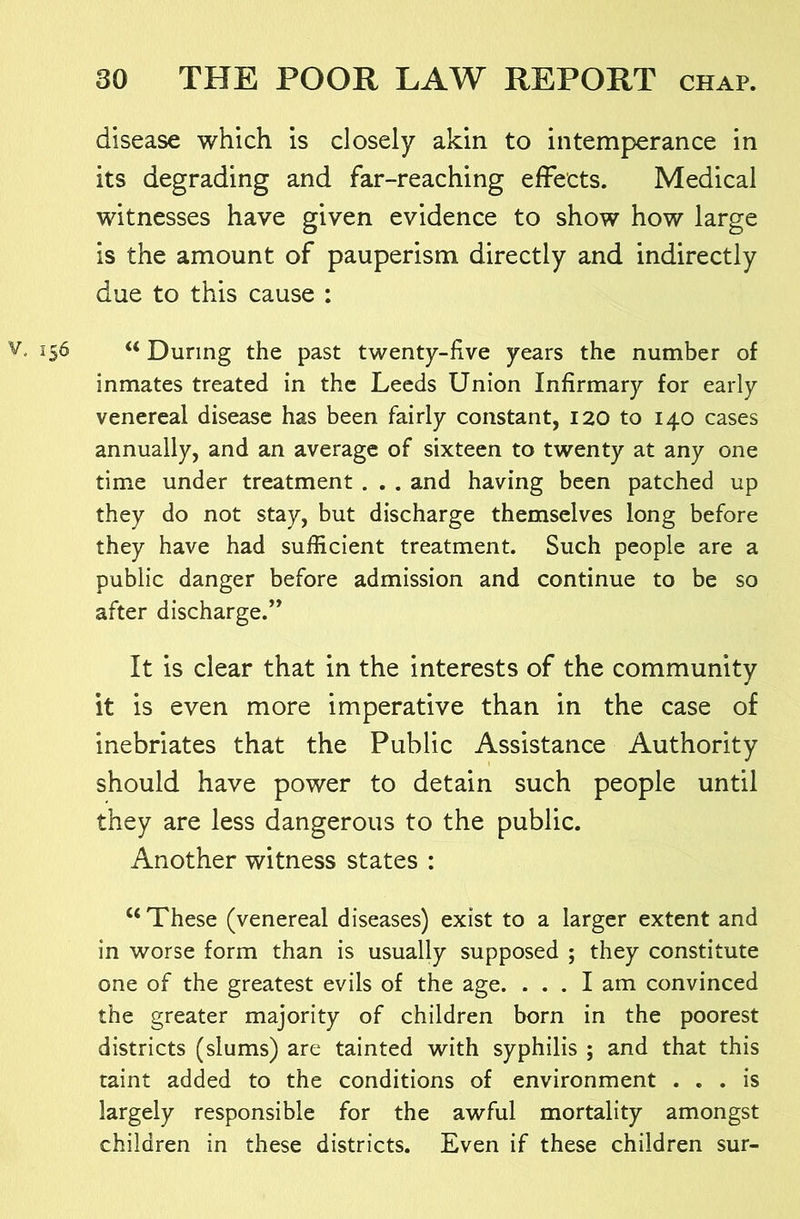 disease which is closely akin to intemperance in its degrading and far-reaching effects. Medical witnesses have given evidence to show how large is the amount of pauperism directly and indirectly due to this cause : 156 During the past twenty-five years the number of inmates treated in the Leeds Union Infirmary for early venereal disease has been fairly constant, 120 to 140 cases annually, and an average of sixteen to twenty at any one time under treatment . . . and having been patched up they do not stay, but discharge themselves long before they have had sufficient treatment. Such people are a public danger before admission and continue to be so after discharge.” It is clear that in the interests of the community it is even more imperative than in the case of inebriates that the Public Assistance Authority should have power to detain such people until they are less dangerous to the public. Another witness states : “These (venereal diseases) exist to a larger extent and in worse form than is usually supposed ; they constitute one of the greatest evils of the age. ... I am convinced the greater majority of children born in the poorest districts (slums) are tainted with syphilis ; and that this taint added to the conditions of environment ... is largely responsible for the awful mortality amongst children in these districts. Even if these children sur-