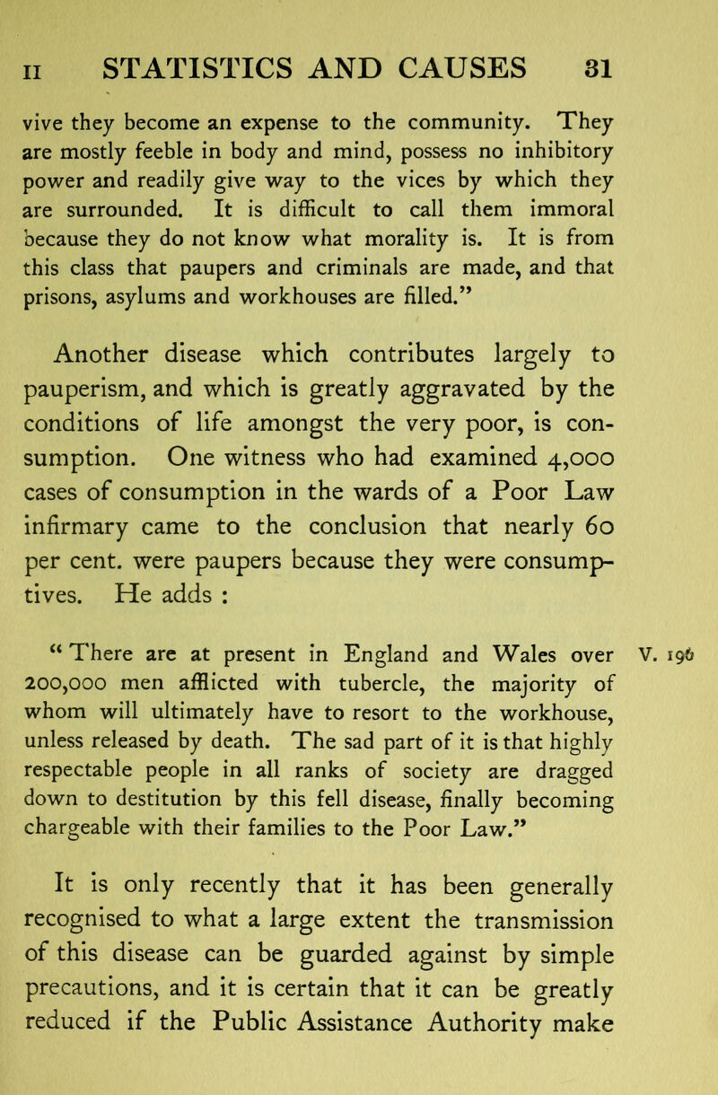 vive they become an expense to the community. They are mostly feeble in body and mind, possess no inhibitory power and readily give way to the vices by which they are surrounded. It is difficult to call them immoral because they do not know what morality is. It is from this class that paupers and criminals are made, and that prisons, asylums and workhouses are filled.’’ Another disease which contributes largely to pauperism, and which is greatly aggravated by the conditions of life amongst the very poor, is con- sumption. One witness who had examined 4,000 cases of consumption in the wards of a Poor Law infirmary came to the conclusion that nearly 60 per cent, were paupers because they were consump- tives. He adds : “ There are at present in England and Wales over V. 196 200,000 men afflicted with tubercle, the majority of whom will ultimately have to resort to the workhouse, unless released by death. The sad part of it is that highly respectable people in all ranks of society are dragged down to destitution by this fell disease, finally becoming chargeable with their families to the Poor Law.” It is only recently that it has been generally recognised to what a large extent the transmission of this disease can be guarded against by simple precautions, and it is certain that it can be greatly reduced if the Public Assistance Authority make