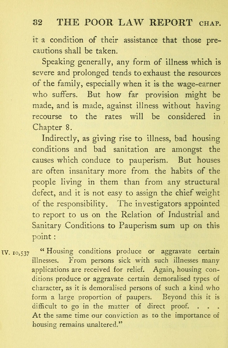 it a condition of their assistance that those pre- cautions shall be taken. Speaking generally, any form of illness which is severe and prolonged tends to exhaust the resources of the family, especially when it is the wage-earner who suffers. But how far provision might be made, and is made, against illness without having recourse to the rates will be considered in Chapter 8. Indirectly, as giving rise to illness, bad housing conditions and bad sanitation are amongst the causes which conduce to pauperism. But houses are often insanitary more from the habits of the people living in them than from any structural defect, and it is not easy to assign the chief weight of the responsibility. The investigators appointed to report to us on the Relation of Industrial and Sanitary Conditions to Pauperism sum up on this point: XV. 10,537 “ Housing conditions produce or aggravate certain illnesses. From persons sick with such illnesses many applications are received for relief. Again, housing con- ditions produce or aggravate certain demoralised types of character, as it is demoralised persons of such a kind who form a large proportion of paupers. Beyond this it is difficult to go in the matter of direct proof. At the same time our conviction as to the importance of housing remains unaltered.”