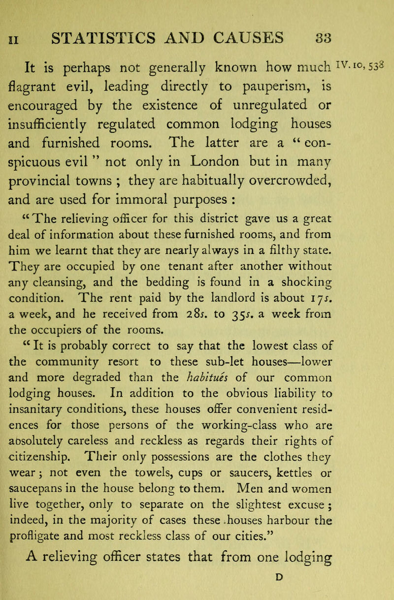It is perhaps not generally known how much 53^ flagrant evil, leading directly to pauperism, is encouraged by the existence of unregulated or insufficiently regulated common lodging houses and furnished rooms. The latter are a “ con- spicuous evil not only in London but in many provincial towns ; they are habitually overcrowded, and are used for immoral purposes : “ The relieving officer for this district gave us a great deal of information about these furnished rooms, and from him we learnt that they are nearly always in a filthy state. They are occupied by one tenant after another without any cleansing, and the bedding is found in a shocking condition. The rent paid by the landlord is about lys, a week, and he received from 285. to 351. a week from the occupiers of the rooms. “ It is probably correct to say that the lowest class of the community resort to these sub-let houses—lower and more degraded than the habitues of our common lodging houses. In addition to the obvious liability to insanitary conditions, these houses offer convenient resid- ences for those persons of the working-class who are absolutely careless and reckless as regards their rights of citizenship. Their only possessions are the clothes they wear; not even the towels, cups or saucers, kettles or saucepans in the house belong to them. Men and women live together, only to separate on the slightest excuse ; indeed, in the majority of cases these .houses harbour the profligate and most reckless class of our cities.” A relieving officer states that from one lodging D