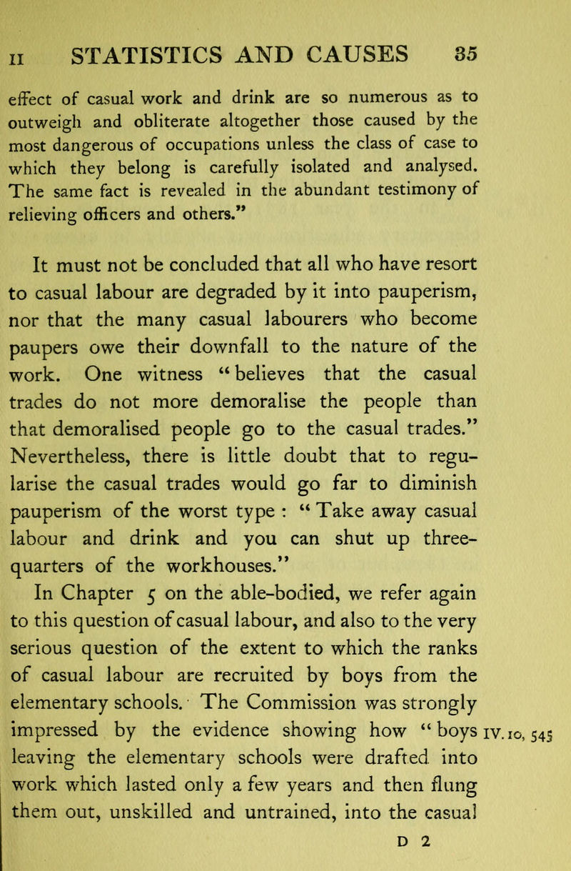 effect of casual work and drink are so numerous as to outweigh and obliterate altogether those caused by the most dangerous of occupations unless the class of case to which they belong is carefully isolated and analysed. The same fact is revealed in the abundant testimony of relieving officers and others.” It must not be concluded that all who have resort to casual labour are degraded by it into pauperism, nor that the many casual labourers who become paupers owe their downfall to the nature of the work. One witness “ believes that the casual trades do not more demoralise the people than that demoralised people go to the casual trades.” Nevertheless, there is little doubt that to regu- larise the casual trades would go far to diminish pauperism of the worst type : “ Take away casual labour and drink and you can shut up three- quarters of the workhouses.” In Chapter 5 on the able-bodied, we refer again to this question of casual labour, and also to the very serious question of the extent to which the ranks of casual labour are recruited by boys from the elementary schools. The Commission was strongly impressed by the evidence showing how “ boys iv. 10,545 leaving the elementary schools were drafted, into work which lasted only a few years and then flung them out, unskilled and untrained, into the casual D 2