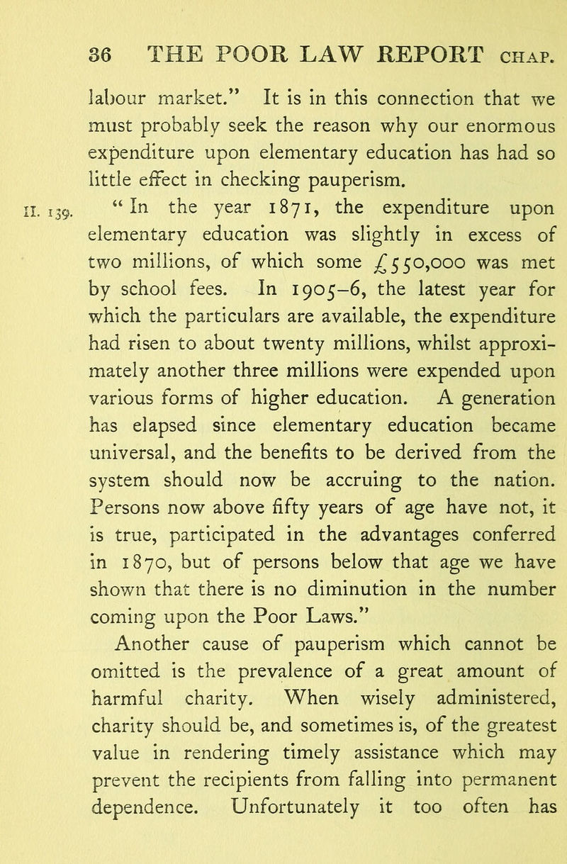 labour market.” It is in this connection that we must probably seek the reason why our enormous expenditure upon elementary education has had so little effect in checking pauperism. I. 139. “In the year 1871, the expenditure upon elementary education was slightly in excess of two millions, of which some ^550,000 was met by school fees. In 1905—6, the latest year for which the particulars are available, the expenditure had risen to about twenty millions, whilst approxi- mately another three millions were expended upon various forms of higher education. A generation has elapsed since elementary education became universal, and the benefits to be derived from the system should now be accruing to the nation. Persons now above fifty years of age have not, it is true, participated in the advantages conferred in 1870, but of persons below that age we have shown that there is no diminution in the number coming upon the Poor Laws.” Another cause of pauperism which cannot be omitted is the prevalence of a great amount of harmful charity. When wisely administered, charity should be, and sometimes is, of the greatest value in rendering timely assistance which may prevent the recipients from falling into permanent dependence. Unfortunately it too often has