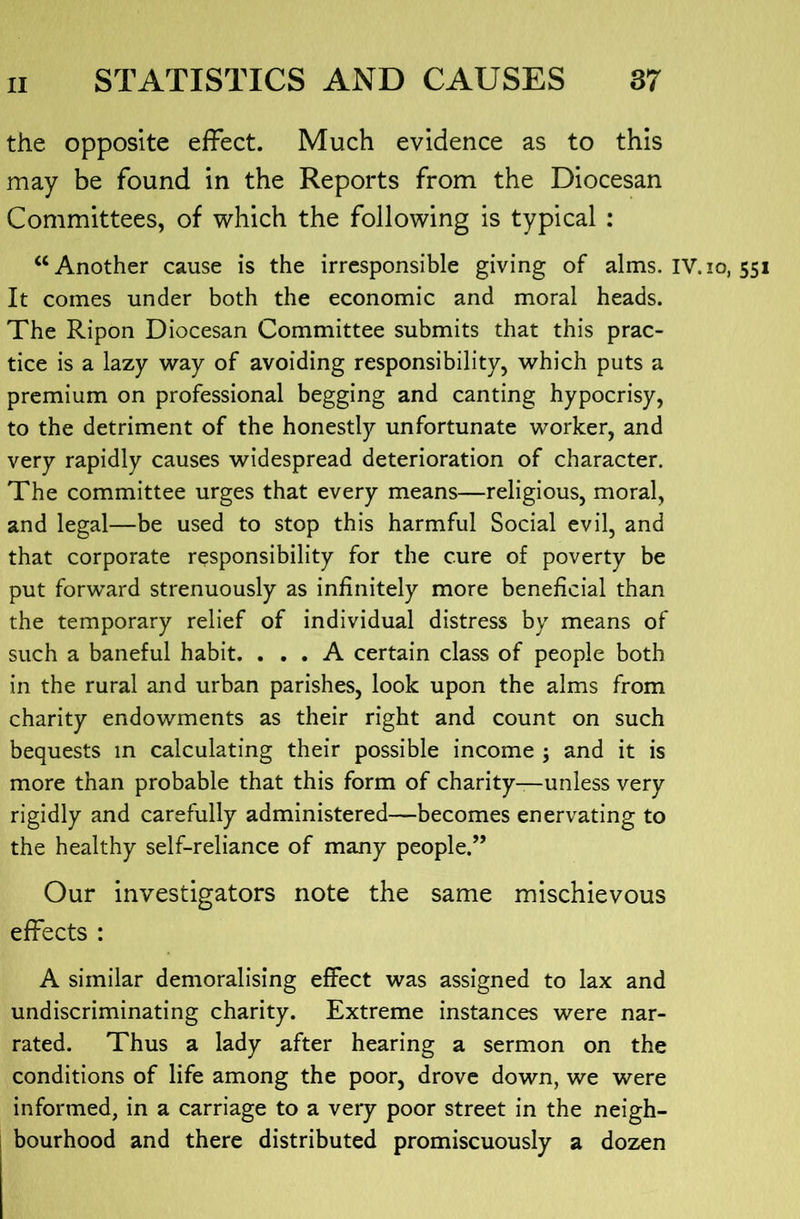 the opposite effect. Much evidence as to this may be found in the Reports from the Diocesan Committees, of which the following is typical : “Another cause is the irresponsible giving of alms. IV.lo, 551 It comes under both the economic and moral heads. The Ripon Diocesan Committee submits that this prac- tice is a lazy way of avoiding responsibility, which puts a premium on professional begging and canting hypocrisy, to the detriment of the honestly unfortunate worker, and very rapidly causes widespread deterioration of character. The committee urges that every means—religious, moral, and legal—be used to stop this harmful Social evil, and that corporate responsibility for the cure of poverty be put forward strenuously as infinitely more beneficial than the temporary relief of individual distress by means of such a baneful habit. ... A certain class of people both in the rural and urban parishes, look upon the alms from charity endowments as their right and count on such bequests in calculating their possible income ; and it is more than probable that this form of charity—unless very rigidly and carefully administered—becomes enervating to the healthy self-reliance of many people.” Our investigators note the same mischievous effects : A similar demoralising effect was assigned to lax and undiscriminating charity. Extreme instances were nar- rated. Thus a lady after hearing a sermon on the conditions of life among the poor, drove down, we were informed, in a carriage to a very poor street in the neigh- bourhood and there distributed promiscuously a dozen