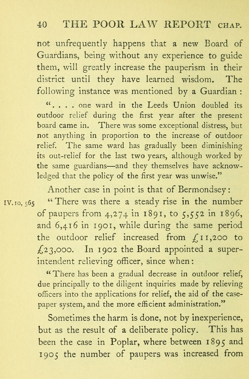not unfrequently happens that a new Board of Guardians, being without any experience to guide them, will greatly increase the pauperism in their district until they have learned wisdom. The following instance was mentioned by a Guardian : “. . . . one ward in the Leeds Union doubled its outdoor relief during the first year after the present board came in. There was some exceptional distress, but not anything in proportion to the increase of outdoor relief. The same ward has gradually been diminishing its out-relief for the last two years, although worked by the same guardians—and they themselves have acknow- ledged that the policy of the first year was unwise.” Another case in point is that of Bermondsey: IV. 10,565 “There was there a steady rise in the number of paupers from 4,274 in 1891, to 5,552 in 1896, and 6,416 in 1901, while during the same period the outdoor relief increased from ,^11,200 to £22,000. In 1902 the Board appointed a super- intendent relieving officer, since when: “There has been a gradual decrease in outdoor relief, due principally to the diligent inquiries made by relieving officers into the applications for relief, the aid of the case- paper system, and the more efficient administration.” Sometimes the harm is done, not by inexperience, but as the result of a deliberate policy. This has been the case in Poplar, where between 1895 and 1905 the number of paupers was increased from