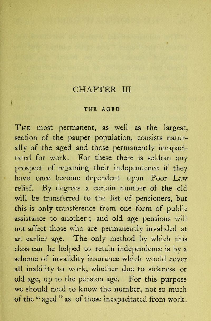THE AGED The most permanent, as well as the largest^ section of the pauper population, consists natur- ally of the aged and those permanently incapaci- tated for work. For these there is seldom any prospect of regaining their independence if they have once become dependent upon Poor Law relief. By degrees a certain number of the old will be transferred to the list of pensioners, but this is only transference from one form of public assistance to another ; and old age pensions will not affect those who are permanently invalided at an earlier age. The only method by which this class can be helped to retain independence is by a scheme of invalidity insurance which would cover all inability to work, whether due to sickness or old age, up to the pension age. For this purpose we should need to know the number, not so much of the “ aged ” as of those incapacitated from work.