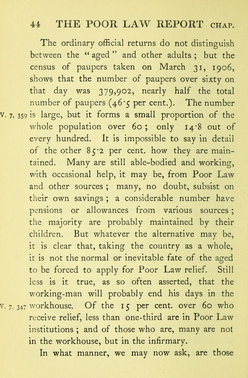 The ordinary official returns do not distinguish between the “ aged ’’ and other adults ; but the census of paupers taken on March 31, 1906, shows that the number of paupers over sixty on that day was 379,902, nearly half the total number of paupers (46*5 per cent.). The number 359 is large, but it forms a small proportion of the whole population over 60 ; only 14*8 out of every hundred. It is impossible to say in detail of the other 85*2 per cent, how they are main- tained. Many are still able-bodied and working, with occasional help, it may be, from Poor Law and other sources ; many, no doubt, subsist on their own savings ; a considerable number have pensions or allowances from various sources ; the majority are probably maintained by their children. But whatever the alternative may be, it is clear that, taking the country as a whole, it is not the normal or inevitable fate of the aged to be forced to apply for Poor Law relief. Still less is it true, as so often asserted, that the working-man will probably end his days in the 347 workhouse. Of the 15 per cent, over 60 who receive relief, less than one-third are in Poor Law institutions ; and of those who are, many are not in the workhouse, but in the infirmary. In what manner, we may now ask, are those