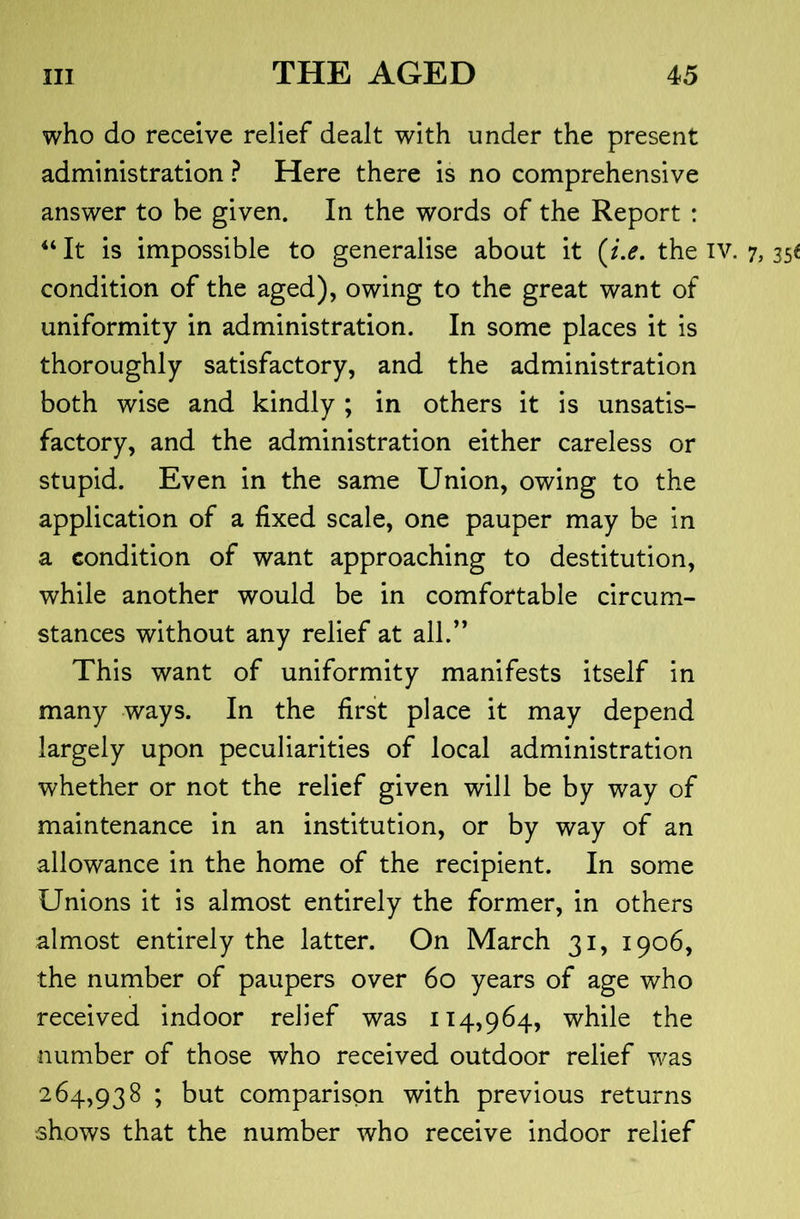 who do receive relief dealt with under the present administration ? Here there is no comprehensive answer to be given. In the words of the Report : “ It is impossible to generalise about it (/.<?. the iv. condition of the aged), owing to the great want of uniformity in administration. In some places it is thoroughly satisfactory, and the administration both wise and kindly ; in others it is unsatis- factory, and the administration either careless or stupid. Even in the same Union, owing to the application of a fixed scale, one pauper may be in a condition of want approaching to destitution, while another would be in comfortable circum- stances without any relief at all.’* This want of uniformity manifests itself in many ways. In the first place it may depend largely upon peculiarities of local administration whether or not the relief given will be by way of maintenance in an institution, or by way of an allowance in the home of the recipient. In some Unions it is almost entirely the former, in others almost entirely the latter. On March 31, 1906, the number of paupers over 60 years of age who received indoor relief was 114,964, while the number of those who received outdoor relief was 264,938 ; but comparison with previous returns shows that the number who receive indoor relief