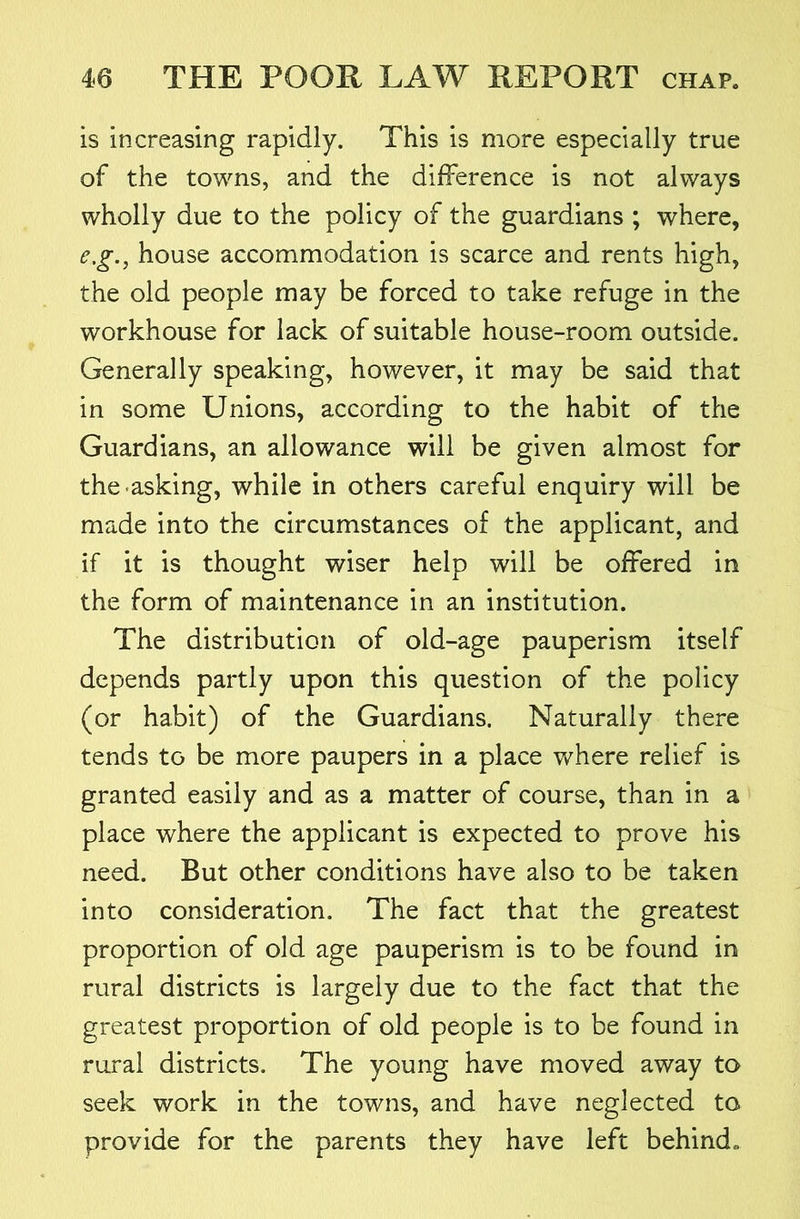 is increasing rapidly. This is more especially true of the towns, and the difference is not always wholly due to the policy of the guardians ; where, e,g., house accommodation is scarce and rents high, the old people may be forced to take refuge in the workhouse for lack of suitable house-room outside. Generally speaking, however, it may be said that in some Unions, according to the habit of the Guardians, an allowance will be given almost for the-asking, while in others careful enquiry will be made into the circumstances of the applicant, and if it is thought wiser help will be offered in the form of maintenance in an institution. The distribution of old-age pauperism itself depends partly upon this question of the policy (or habit) of the Guardians. Naturally there tends to be more paupers in a place where relief is granted easily and as a matter of course, than in a place where the applicant is expected to prove his need. But other conditions have also to be taken into consideration. The fact that the greatest proportion of old age pauperism is to be found in rural districts is largely due to the fact that the greatest proportion of old people is to be found in rural districts. The young have moved away to seek work in the towns, and have neglected to provide for the parents they have left behind.