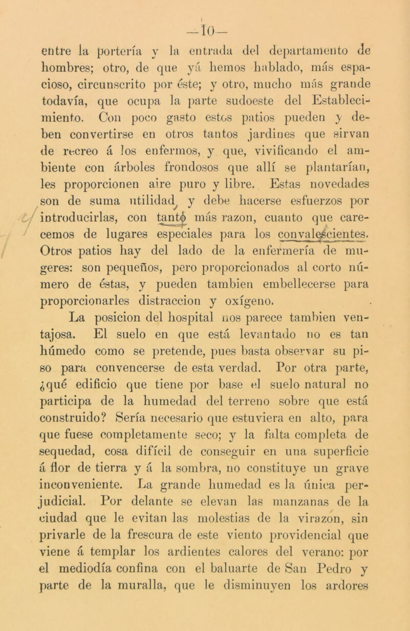 —lo- en ti’e la portería y la entrada del departamento de hombres; otro, de que yá hemos hablado, más espa- cioso, circunscrito por éste; y otro, mucho más grande todavía, que ocupa la parte sudoeste del Estableci- miento. Con poco gasto estos patios pueden y de- ben convertirse en otros tantos jardines que sirvan de recreo á los enfermos, y que, vivificando el am- biente con árboles frondosos que allí se plantarían, les proporcionen aire puro y libre. Estas novedades son de suma utilidad y debe hacerse esfuerzos por introducirlas, con tant^> más razón, cuanto que care- cemos de lugares especiales para los convalecientes. Otros patios hay del lado de la enfermería de mu- geres: son pequeños, pero proporcionados al corto nú- mero de éstas, y pueden también embellecerse para proporcionarles distracción y oxígeno. La posición del hospital nos parece también ven- tajosa. El suelo en que está levantado no es tan húmedo como se pretende, pues basta observar su pi- so para convencerse de esta verdad. Por otra parte, ¿qué edificio que tiene por base el suelo natural no participa de la humedad del terreno sobre que está construido? Sería necesario que estuviera en alto, para que fuese completamente seco; y la falta completa de sequedad, cosa difícil de conseguir en una superficie á flor de tierra y á la sombra, no constituye un grave inconveniente. La grande humedad es la única per- judicial. Por delante se elevan las manzanas de la ciudad que le evitan las molestias de la virazón, sin privarle de la frescura de este viento providencial que viene á templar los ardientes calores del verano: por el mediodía confina con el baluarte de San Pedro y parte de la muralla, que le disminuyen los ardores