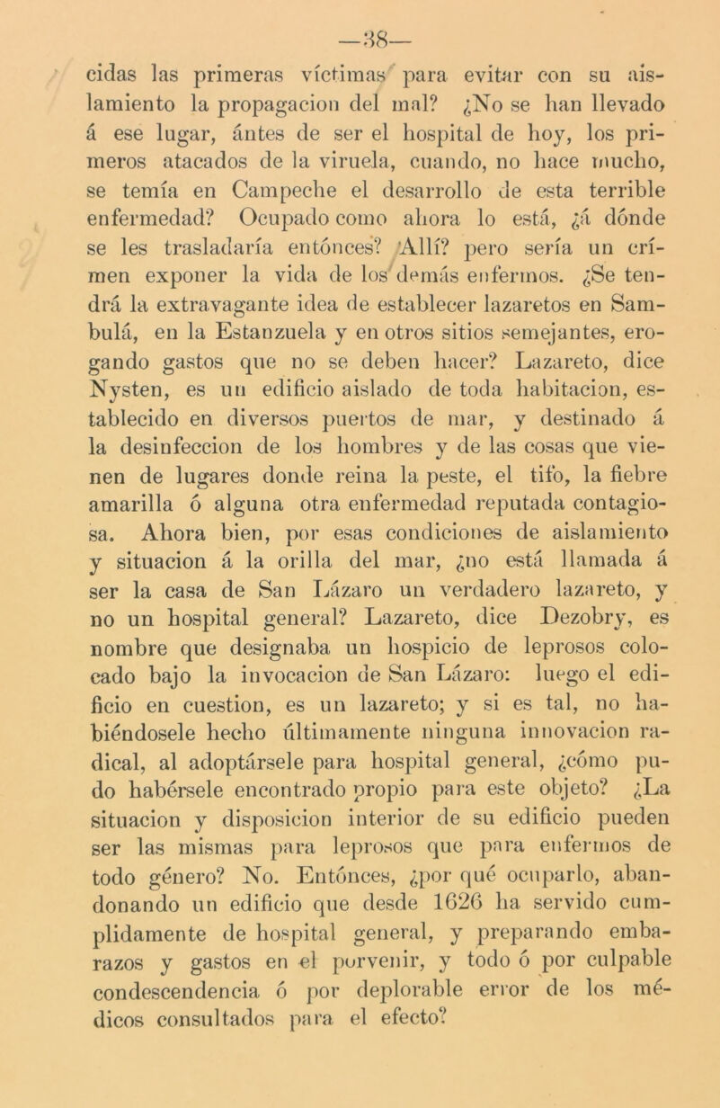 —38— ciclas las primeras víctimas para evitar con su ais- lamiento la propagación del mal? ¿No se han llevado á ese lugar, ántes de ser el hospital de hoy, los pri- meros atacados de la viruela, cuando, no hace mucho, se temía en Campeche el desarrollo de esta terrible enfermedad? Ocupado como ahora lo está, ¿á donde se les trasladaría entonces? Allí? pero sería un cri- men exponer la vida de los demás enfermos. ¿Se ten- drá la extravagante idea de establecer lazaretos en Sam- bulá, en la Estanzuela y en otros sitios semejantes, ero- gando gastos que no se deben hacer? Lazareto, dice Nysten, es un edificio aislado de toda habitación, es- tablecido en diversos puertos de mar, y destinado á la desinfección de los hombres y de las cosas que vie- nen de lugares donde reina la peste, el tifo, la fiebre amarilla ó alguna otra enfermedad reputada contagio- sa. Ahora bien, por esas condiciones de aislamiento y situación á la orilla del mar, ¿no está llamada á ser la casa de San Lázaro un verdadero lazareto, y no un hospital general? Lazareto, dice Dezobry, es nombre que designaba un hospicio de leprosos colo- cado bajo la invocación de San Lázaro: luego el edi- ficio en cuestión, es un lazareto; y si es tal, no ha- biéndosele hecho últimamente ninguna innovación ra- dical, al adoptársele para hospital general, ¿cómo pu- do habérsele encontrado propio para este objeto? ¿La situación y disposición interior de su edificio pueden ser las mismas para leprosos que para enfermos de todo género? No. Entonces, ¿por qué ocuparlo, aban- donando un edificio que desde 1626 ha servido cum- plidamente de hospital general, y preparando emba- razos y gastos en el porvenir, y todo ó por culpable condescendencia ó por deplorable error de los mé- dicos consultados para el efecto?