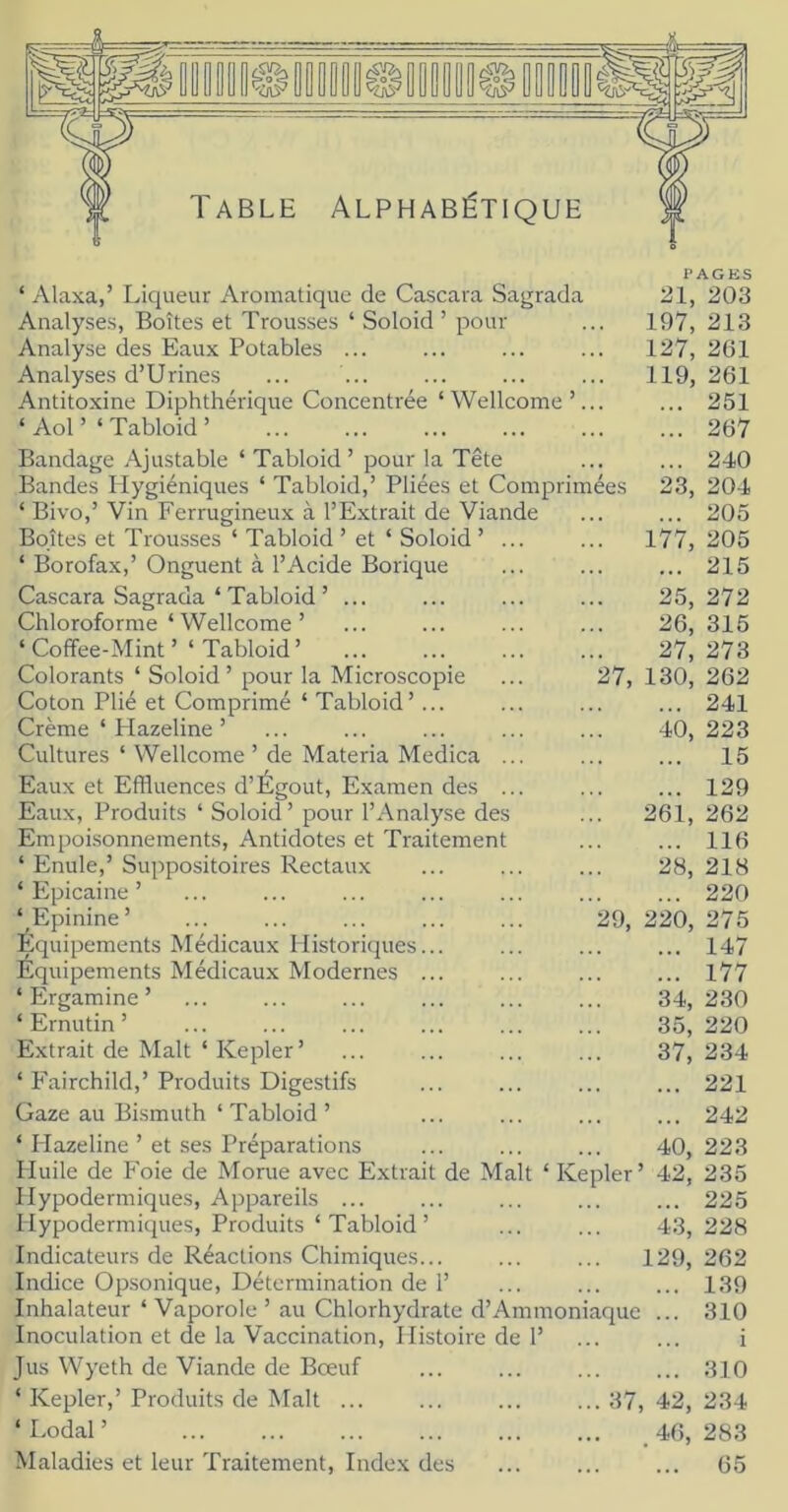 Table Alphabétique ‘ Alaxa,’ Liqueur Aromatique de Cascara Sagrada Analyses, Boîtes et Trousses ‘ Soloid ’ pour Analyse des Eaux Potables ... Analyses d’Urines Antitoxine Diphthérique Concentrée ‘ Wellcome ‘ Aol’ ‘ Tabloid ’ Bandage Ajustable ‘ Tabloid ’ pour la Tête Bandes Hygiéniques ‘ Tabloid,’ Pliées et Comprimées ‘ Bivo,’ Vin Ferrugineux à l’Extrait de Viande Boîtes et Trousses ‘ Tabloid ’ et ‘ Soloid ’ ‘ Borofax,’ Onguent à l’Acide Borique Cascara Sagrada ‘ Tabloid ’ ... Chloroforme ‘ Wellcome ’ ‘ Coffee-Mint ’ ‘ Tabloid ’ Colorants ‘ Soloid ’ pour la Microscopie Coton Plié et Comprimé ‘ Tabloid’... Crème ‘ Plazeline ’ Cultures ‘ Wellcome ’ de Materia Medica Eaux et Effluences d’Égout, Examen des Eaux, Produits ‘ Soloid ’ pour l’Analyse des Empoisonnements, Antidotes et Traitement ‘ Emile,’ Suppositoires Rectaux ‘ Plpicaine ’ ‘ Epinine’ Équipements Médicaux Historiques... Équipements Médicaux Modernes ... ‘ Ergamine ’ ‘ Ernutin ’ Extrait de Malt ‘ Kepler’ ‘ î'airchild,’ Produits Digestifs Gaze au Bismuth ‘ Tabloid ’ ‘ Hazeline ’ et ses Préparations Huile de Foie de Morue avec Extrait de !V1 Hypodermiques, Appareils ... Hypodermiques, Produits ‘ Tabloid ’ Indicateurs de Réactions Chimiques... Indice Opsonique, Détermination de 1’ Inhalateur ‘ Vaporole ’ au Chlorhydrate d’Ammoniaque Inoculation et de la Vaccination, Histoire de 1’ Jus Wyeth de Viande de Bœuf ‘ Kepler,’Produits de Malt ... ‘ Lodal ’ Maladies et leur Traitement, Index des PAGES 21, 203 197, 213 127, 261 119, 261 ... 251 ... 267 ... 240 23, 204 ... 205 177, 205 ... 215 25, 272 26, 315 27, 273 27, 130, 262 ... 241 40, 223 ... 15 ... 129 261, 262 ... 116 28, 218 ... 220 29, 220, 275 ... 147 ... 177 34, 230 35, 220 37, 234 ... 221 ... 242 40, 223 t ‘ Kepler ’ 42, 235 ... 225 4.3, 228 129, 262 ... 139 310 i ... 310 37, 42, 234 . 46, 283 ... 65