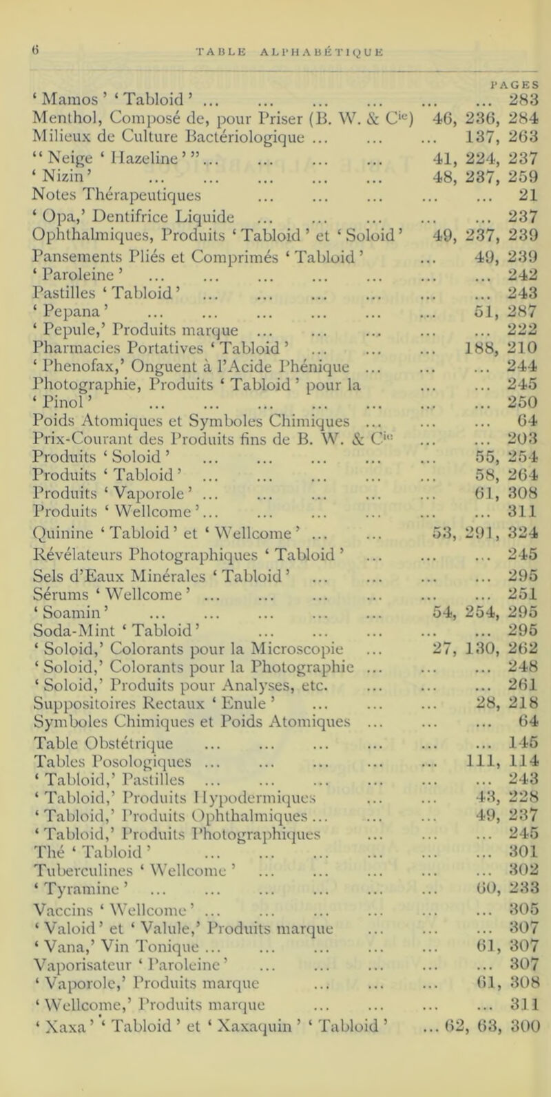 ‘ Mamos ’ ‘ Tabloïd ’ ... Menthol, Composé de, pour Priser (B. W. & C'*^) Milieu.x de Culture Bactériologique ... “ Neige ‘ I lazeline’”... ‘ Nizin ’ Notes Thérapeutiques ‘ Opa,’ Dentifrice Liquide Ophthahniques, Produits ‘ Tabloid ’ et ‘ Soloid ’ Pansements Pliés et Comprimés ‘ Tabloid ’ ‘ Paroleine ’ Pastilles‘Tabloid’ ‘Pepana’ ‘ Pepule,’ Produits marque ... Pharmacies Portatives ‘ Tabloid’ ‘ Phenofax,’ Onguent à l’Acide Phénique Photographie, Produits ‘ Tabloid ’ pour la ‘ Pinol ’ Poids Atomiques et Symboles Chimiques Prix-Courant des Produits fins de B. W. & C Produits ‘ Soloid ’ Produits ‘ Tabloid ’ Produits ‘ Vaporole ’ ... Produits ‘ Wellcome’... Quinine ‘ Tabloid ’ et ‘ Wellcome ’ ... Révélateurs Photographiques ‘ Tabloid ’ Sels d’Eaux Minérales ‘ Tabloid ’ Sérums ‘ Wellcome ’ ... ‘ Soamin ’ Soda-Mint ‘ Tabloid’ ‘ Soloid,’ Colorants pour la Microscopie ‘ Soloid,’ Colorants pour la Photographie ... ‘Soloid,’ Produits pour Analyses, etc. Suppositoires Rectaux ‘ Emile ’ Symboles Chimiques et Poids Atomiques ... Table Obstétrique Tables Posologiques ... ‘ Tabloid,’Pastilles ‘Tabloid,’ Produits Hypodermiques ‘Tabloid,’ Produits Ophthahniques... ‘Tabloid,’ Produits Photographiques Thé ‘ Tabloid ’ Tuberculines ‘ Wellcome ’ ‘Tyramine’ Vaccins ‘ Wellcome’ ... ‘ Valoid’ et ‘ Valide,’ Produits marque ‘ Vana,’Vin Tonique ... Vaporisateur ‘ Paroleine’ ‘ Vaporole,’Produits marque ‘ Wellcome,’Produits mar(}ue ‘ Xaxa ’ ‘ Tabloid ’ et ‘ Xaxaquin ’ ‘ Tabloid ’ 283 40, 230, 284 137, 203 41, 224, 237 48, 237, 259 21 237 49, 237, 239 49, 239 242 243 51, 287 222 188, 210 244 245 250 04 203 55, 254 58, 204 01, 308 311 53, 291, 324 245 295 251 54, 254, 295 295 27, 130, 202 248 201 28, 218 04 146 ... 111, 114 243 43, 228 49, 237 245 301 302 00, 233 305 307 01, 307 307 01, 308 311 ... 02, 03, 300