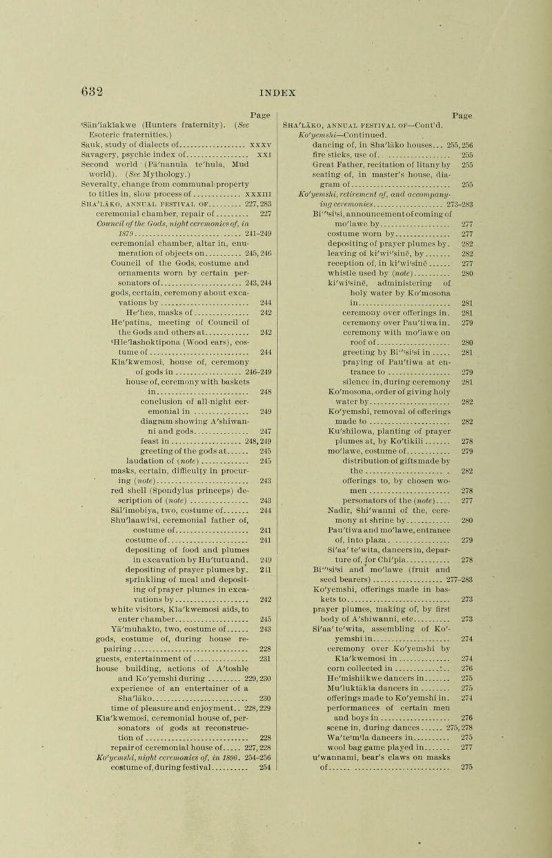 Page •San'iaklakwe (Hunters fraternity). (See Esoteric fraternities.) Sauk, study of dialects of xxxv Savagery, psychic index of xxi Second world ■ (Pii'nanula te'hula, Mud world). (See Mythology.) Severalty, change from communal property to titles in, slow process of xxxrn Sha'lako, annual festival of 227,283 ceremonial chamber, repair of 227 Council of the Gods, night ceremonies of, in 1870 241-249 ceremonial chamber, altar in, enu- meration of objects on 245,246 Council of the Gods, costume and ornaments worn by certain per- sonatorsof 243,244 gods, certain, ceremony about exca- vations by 244 He'hea, masks of 242 He'patina, meeting of Council of the Gods and others at 242 ‘Hle'lashoktipona (Wood ears), cos- tume of 244 Kla'kwemosi, house of, ceremony of gods in 246-249 house of, ceremony with baskets in 248 conclusion of all-night cer- emonial in 249 diagram showing A'shiwan- ni and gods 247 feast in 248,249 greeting of the gods at 245 laudation of t note) 245 masks, certain, difficulty in procur- ing (note) 243 red shell (Spondylus princeps) de- scription of (note) 243 Sal'imobiya, two, costume of 244 Shu'laawi'si, ceremonial father of, costume of 241 costume of 241 depositing of food and plumes in excavation by Hu'tutuand. 249 depositing of prayer plumes by. 2II sprinkling of meal and deposit- ing of prayer plumes in exca- vations by 242 white visitors, Kla'kwemosi aids, to enter chamber 246 Ya'muhakto, two, costume of 243 gods, costume of, during house re- pairing 228 guests, entertainment of 231 house building, actions of A'toshle and Ko'yemshi during 229,230 experience of an entertainer of a Sha'lako 230 time of pleasure and enjoyment.. 228,229 Kla'kwemosi, ceremonial house of, per- sonators of gods at reconstruc- tion of 228 repairof ceremonial house of 227,228 Ko'yemshi, night ceremonies of, in 1896. 254-256 costume of, during festival 254 Page Sha'lako, annual festival of—Cont’d. Ko'yemshi—Continued. dancing of, in Sha'liiko houses... 255,256 fire sticks, use of 255 Great Father, recitation of litany by 255 seating of, in master's house, dia- gram of 255 Ko'yemshi, retirement of, and accompany- ing ceremonies 273-283 Bi‘,lsi,si, announcement of coming of mo'lawe by 277 costume worn by 277 depositing of prayer plumes by. 282 leaving of ki'wh'sinf, by 282 reception of, in ki'whsinC 277 whistle used by (note) 280 ki'whsing, administering of holy water by Ko'mosona in 281 ceremony over offerings in. 281 ceremony over Pau'ti wa in. 279 ceremony with mo'lawe on roof of 280 greeting by Bi ,'tsitsi in 281 praying of Pau'tiwa at en- trance to 279 silence in, during ceremony 281 Ko'mosona, order of giving holy water by 282 Ko'yemshi, removal of offerings made to 282 Ku'shilowa, planting of prayer plumes at, by Ko'tikili 278 mo'lawe, costume of 279 distribution of gifts made by the 282 offerings to, by chosen wo- men 278 personators of the (note) 277 Nadir, Shi'wanni of the, cere- mony at shrine by 280 Pau'tiwa and mo'lawe, entrance of, into plaza 279 Si'aa' te'wita, dancers in, depar- ture of, for Chi'pia 278 Bi‘,tsi,si and mo'lawe (fruit and seed bearers) 277-283 Ko'yemshi, offerings made in bas- kets to 273 prayer plumes, making of, by first body of A'shiwanni, etc 273 Si'aa'te'wita, assembling of Ko'- yemshi in 274 ceremony over Ko'yemshi by Kla'kwemosi in 274 corn collected in :.. 276 He'mishiikwe dancers in 275 Mu'luktiikia dancers in 275 offerings made to Ko'yemshi in. 274 performances of certain men and boys in 276 scene in, during dances 275,278 Wa'te'm'la dancers in 275 wool bag game played in 277 u'wannami, bear’s claws on masks of 275