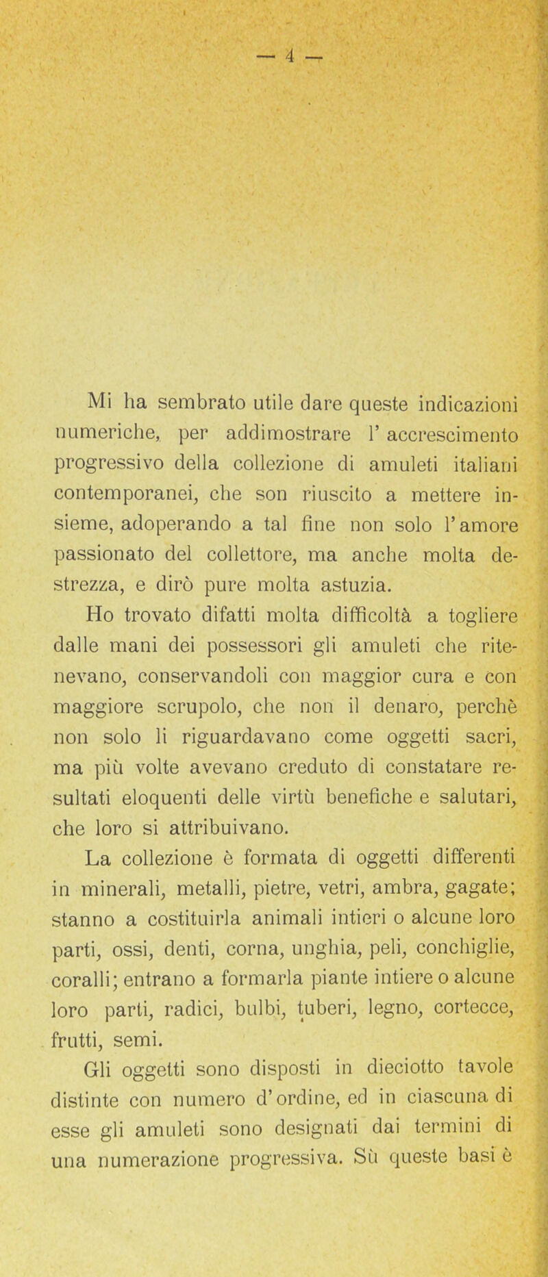 numeriche, per addimostrare l’accrescimento progressivo della collezione di amuleti italiani contemporanei, che son riuscito a mettere in- sieme, adoperando a tal fine non solo l’amore passionato del collettore, ma anche molta de- strezza, e dirò pure molta astuzia. Ho trovato difatti molta difficoltà a togliere dalle mani dei possessori gli amuleti che rite- nevano, conservandoli con maggior cura e con maggiore scrupolo, che non il denaro, perchè non solo li riguardavano come oggetti sacri, ma più volte avevano creduto di constatare re- sultati eloquenti delle virtù benefiche e salutari, che loro si attribuivano. La collezione è formata di oggetti differenti in minerali, metalli, pietre, vetri, ambra, gagate; stanno a costituirla animali intieri o alcune loro parti, ossi, denti, corna, unghia, peli, conchiglie, coralli; entrano a formarla piante intiere o alcune loro parti, radici, bulbi, tuberi, legno, cortecce, frutti, semi. Gli oggetti sono disposti in dieciotto tavole distinte con numero d’ordine, ed in ciascuna di esse gli amuleti sono designati dai termini di una numerazione progressiva. Sù queste basi è