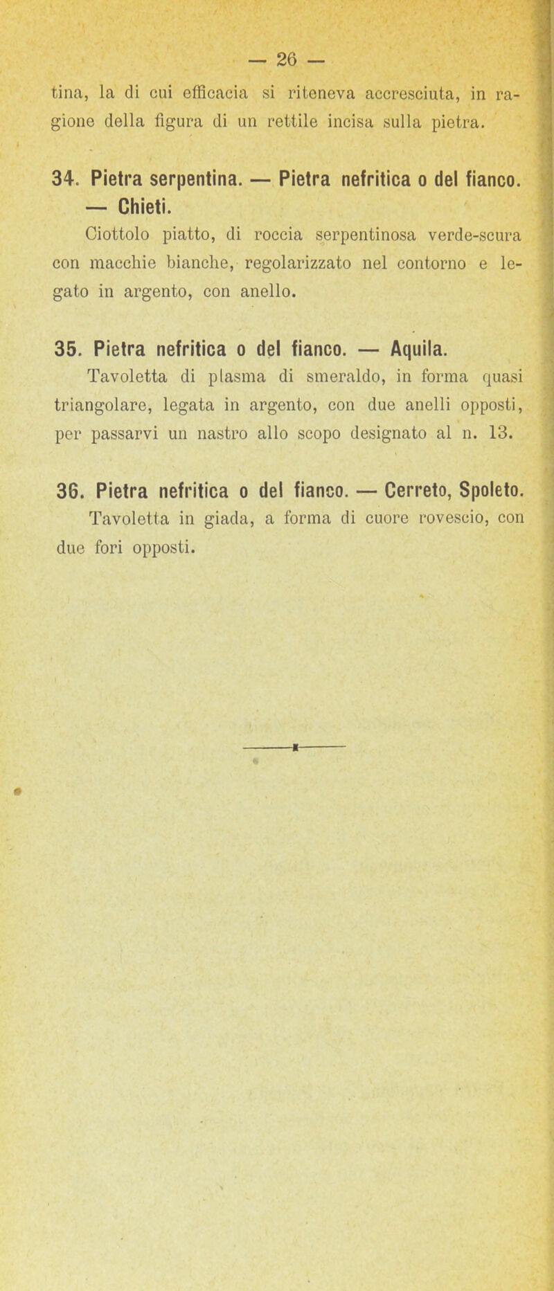 tina, la di cui efficacia si riteneva accresciuta, in ra- gione della figura di un rettile incisa sulla pietra. 34. Pietra serpentina. — Pietra nefritica o del fianco. — Chieti. Ciottolo piatto, di roccia serpentinosa verde-scura con macchie bianche, regolarizzato nel contorno e le- gato in argento, con anello. 35. Pietra nefritica o del fianco. — Aquila. Tavoletta di plasma di smeraldo, in forma quasi triangolare, legata in argento, con due anelli opposti, per passarvi un nastro allo scopo designato al n. 13. 36. Pietra nefritica o del fianco. — Cerreto, Spoleto. Tavoletta in giada, a forma di cuore rovescio, con due fori opposti.