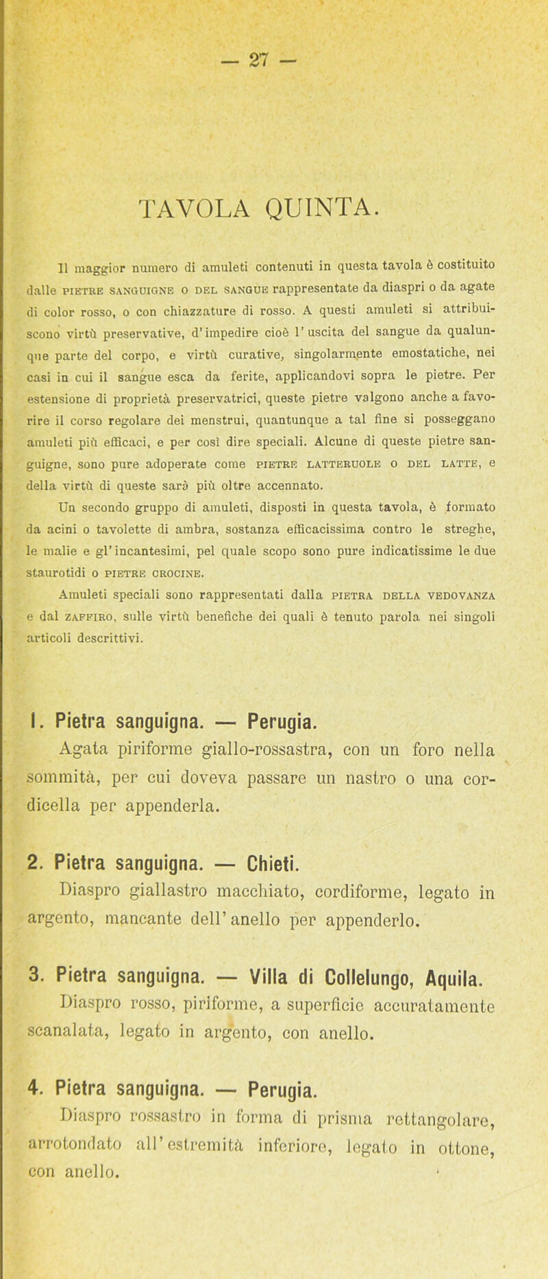 TAVOLA QUINTA. Il maggior numero di amuleti contenuti in questa tavola è costituito dalle PIETRE SANGUIGNE o DEL SANGUE rappresentate da diaspri o da agate di color rosso, o con chiazzature di rosso. A questi amuleti si attribui- scono virtù preservative, d’impedire cioè l’uscita del sangue da qualun- que parte del corpo, e virtù curative, singolarmente emostatiche, nei casi in cui il sangue esca da ferite, applicandovi sopra le pietre. Per estensione di proprietà preservatrici, queste pietre valgono anche a favo- rire il corso regolare dei menstrui, quantunque a tal fine si posseggano amuleti più efficaci, e per così dire speciali. Alcune di queste pietre san- guigne, sono pure adoperate come pietre latteruolb o del latte, e della virtù di queste sarà più oltre accennato. Un secondo gruppo di amuleti, disposti in questa tavola, è formato da acini o tavolette di ambra, sostanza efficacissima contro le streghe, le malie e gl’ incantesimi, pel quale scopo sono pure indicatissime le due staurotidi o pietre crocine. Amuleti speciali sono rappresentati dalla pietra della vedovanza e dal ZAFFIRO, sulle virtù benefiche dei quali è tenuto parola nei singoli articoli descrittivi. 1. Pietra sanguigna. — Perugia. Agata piriforme giallo-rossastra, con un foro nella sommità, per cui doveva passare un nastro o una cor- dicella per appenderla. 2. Pietra sanguigna. — Chieti. Diaspro giallastro maccliiato, cordiforme, legato in argento, mancante dell’anello per appenderlo. 3. Pietra sanguigna. — Villa di Collelungo, Aquila. Diaspro rosso, piriforme, a superficie accuratamente scanalata, legato in argento, con anello. 4. Pietra sanguigna. — Perugia. Diaspro rossastro in forma di prisma rettangolare, arrotondato all’estremità inferiore, legato in ottone, con anello.