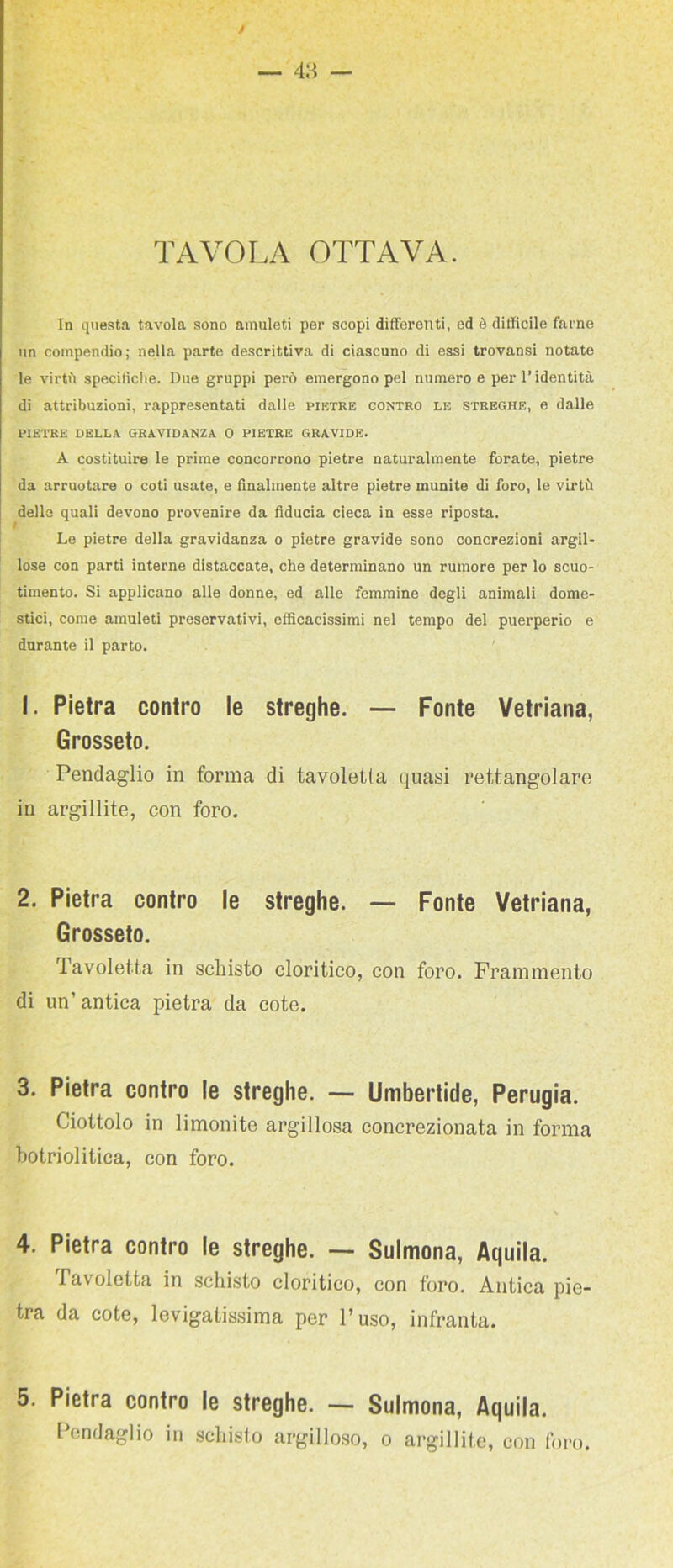 TAVOLA OTTAVA. In qtiesta tavola sono amuleti per scopi differenti, ed è difficile farne un compendio; nella parte descrittiva di ciascuno di essi trovansi notate le virtù specifiche. Due gruppi però emergono pel numero e per l’identità di attribuzioni, rappresentati dalle pirtre contro le streghe, e dalle PIETRE DELLA GRAVIDANZA 0 PIETRE GRAVIDE. A costituire le prime concorrono pietre naturalmente forate, pietre da arruolare o coti usate, e finalmente altre pietre munite di foro, le virtù dello quali devono provenire da fiducia cieca in esse riposta. Le pietre della gravidanza o pietre gravide sono concrezioni argil- lose con parti interne distaccate, che determinano un rumore per lo scuo- timento. Si applicano alle donne, ed alle femmine degli animali dome- stici, come amuleti preservativi, efficacissimi nel tempo del puerperio e durante il parto. 1. Pietra contro le streghe. — Fonte Vetriana, Grosseto. Pendaglio in forma di tavoletta quasi rettangolare in arginile, con foro. 2. Pietra contro le streghe. — Fonte Vetriana, Grosseto. Tavoletta in scliisto cloritico, con foro. Frammento di un’antica pietra da cote. 3. Pietra contro le streghe. — Umbertide, Perugia. Ciottolo in limonite argillosa concrezionata in forma botriolitica, con foro. 4. Pietra contro le streghe. — Sulmona, Aquila. Tavoletta in schisto cloritico, con foro. Antica pie- tra da cote, levigatissima per l’uso, infranta. 5. Pietra contro le streghe. — Sulmona, Aquila. Pendaglio in .scliisfo argillo.so, o argillite, con foro.