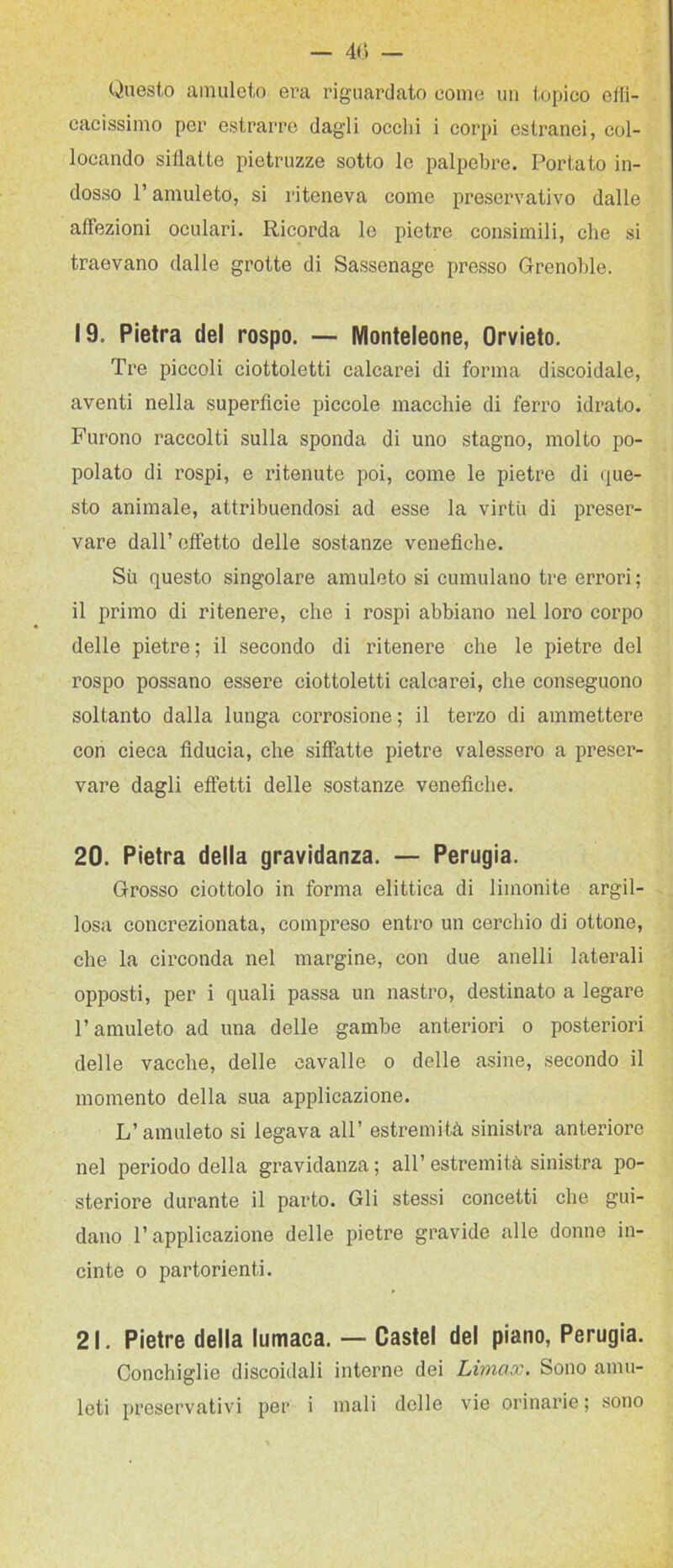 — 40 — Questo amuleto era riguardato come un topico etli- cacissimo per estrarre dagli occhi i corpi estranei, col- locando sillatte pietruzze sotto le palpebre. Portato in- dosso l’amuleto, si riteneva come preservativo dalle affezioni oculari. Ricorda le pietre consimili, che si traevano dalle grotte di Sassenage presso Grenoble. 19. Pietra del rospo. — Wlonteleone, Orvieto. Tre piccoli ciottoletti calcarei di forma discoidale, aventi nella superficie piccole macchie di ferro idrato. Furono raccolti sulla sponda di uno stagno, molto po- polato di rospi, e ritenute poi, come le pietre di que- sto animale, attribuendosi ad esse la virtù di preser- vare dall’ effetto delle sostanze venefiche. Su questo singolare amuleto si cumulano tre errori; il primo di ritenere, che i rospi abbiano nel loro corpo delle pietre; il secondo di ritenere che le pietre del rospo possano essere ciottoletti calcarei, che conseguono soltanto dalla lunga corrosione; il terzo di ammettere con cieca fiducia, che siffatte pietre valessero a preser- vare dagli effetti delle sostanze venefiche. 20. Pietra della gravidanza. — Perugia. Grosso ciottolo in forma elittica di limonile argil- losa concrezionata, compreso entro un cerchio di ottone, che la circonda nel margine, con due anelli laterali opposti, per i quali passa un nastro, destinato a legare l’amuleto ad una delle gambe anteriori o posteriori delle vacche, delle cavalle o delle asine, secondo il momento della sua applicazione. L’amuleto si legava all’ estremità sinistra anteriore nel periodo della gravidanza ; all’ estremità sinistra po- steriore durante il parto. Gli stessi concetti che gui- dano r applicazione delle pietre gravide alle donne in- cinte 0 partorienti. 21. Pietre della lumaca. — Castel del piano, Perugia. Conchiglie discoidali interne dei Limax. Sono amu-