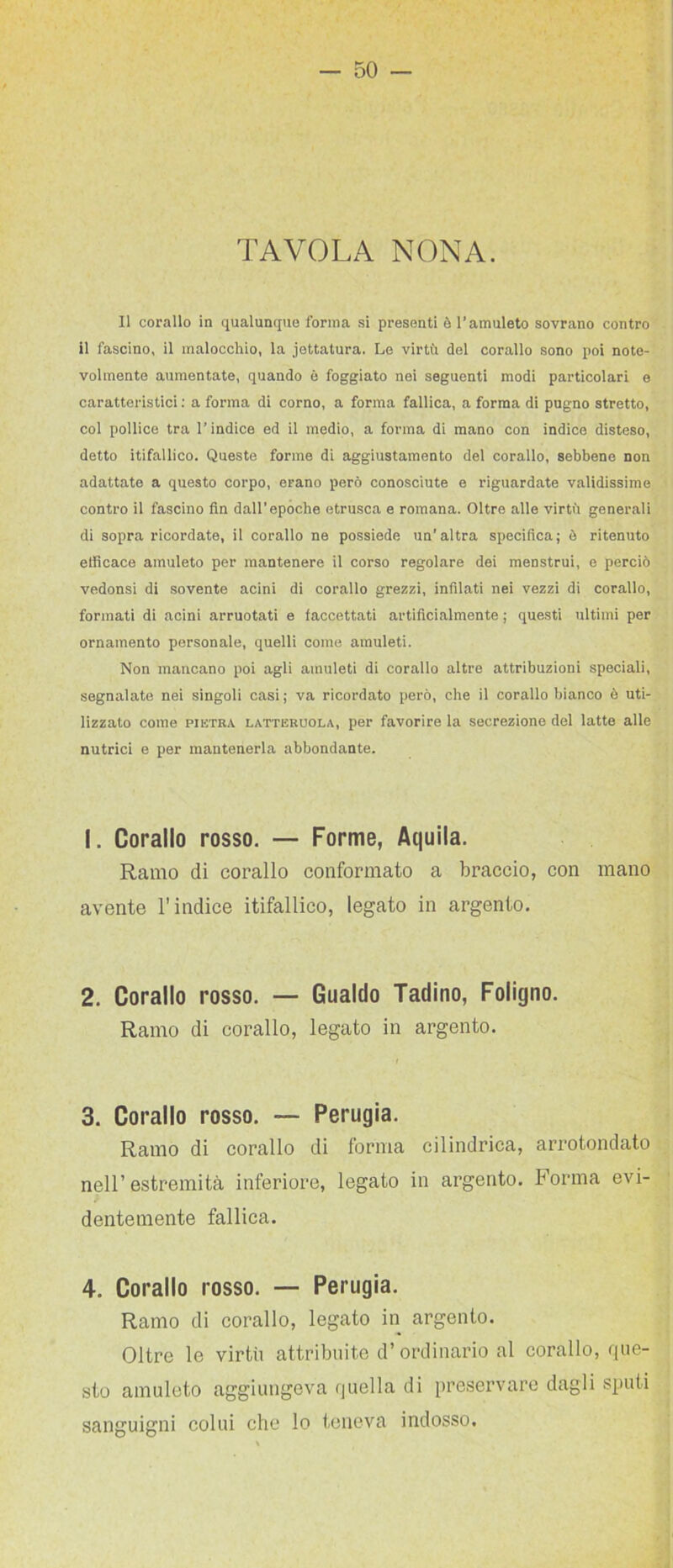 TAVOLA NONA. Il corallo in qualunque forma si presenti è l’amuleto sovrano contro il fascino, il malocchio, la .iettatura. Le virtù del corallo sono poi note- volmente aumentate, quando è foggiato nei seguenti modi particolari e caratteristici ; a forma di corno, a forma fallica, a forma di pugno stretto, col pollice tra l’indice ed il medio, a forma di mano con indice disteso, detto itifallico. Queste forme di aggiustamento del corallo, sebbene non adattate a questo corpo, erano però conosciute e riguardate validissime contro il fascino fin dall’epoche etru-sca e romana. Oltre alle virtù generali di sopra ricordate, il corallo ne possiede un'altra specifica; è ritenuto efficace amuleto per mantenere il corso regolare dei menstrui, e perciò vedonsi di sovente acini di corallo grezzi, infilati nei vezzi di corallo, formati di acini arruotati e faccettati artificialmente ; questi ultimi per ornamento personale, quelli come amuleti. Non mancano poi agli amuleti di corallo altre attribuzioni speciali, segnalato nei singoli casi; va ricordato però, che il corallo bianco è uti- lizzato come PIETRA LATTERUOLA, per favorire la secrezione del latte alle nutrici e per mantenerla abbondante. 1. Corallo rosso, — Forme, Aquila. Ramo di corallo conformato a braccio, con mano avente l’indice itifallico, legato in argento. 2. Corallo rosso. — Gualdo Tadino, Foligno. Ramo di corallo, legato in argento. 3. Corallo rosso. — Perugia. Ramo di corallo di forma cilindrica, arrotondato nell’estremità inferiore, legato in argento. Forma evi- dentemente fallica. 4. Corallo rosso. — Perugia. Ramo di corallo, legato in argento. Oltre le virtù attribuite d’ordinario al corallo, que- sto amuleto aggiungeva quella di preservare dagli sputi sanguigni colui che lo teneva indosso.