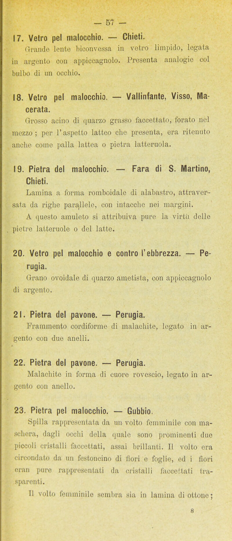 17. Vetro pel malocchio. — Chieti. (rrande lente l)iconvessa in vetro limpido, legata in argento con appiccagnolo. Presenta analogie col bulbo di un occhio. 18. Vetro pel malocchio. — Vallinfante, Visso, Ma- cerata. Grosso acino di (juarzo grasso faccettato, forato nel mezzo; per l’aspetto latteo che presenta, era ritenuto anche come palla lattea o pietra latteruola. 19. Pietra del malocchio. — Fara di S. Martino, Chieti. Lamina a forma romboidale di alabastro, attraver- sata da righe parallele, con intacche nei margini. A questo amuleto si attribuiva pure la virtù delle pietre latteruole o del latte. 20. Vetro pel malocchio e contro l’ebbrezza. — Pe- rugia. Grano ovoidale di quarzo ametista, con appiccagnolo di argento. 21. Pietra del pavone. — Perugia. Frammento cordiforme di malachite, legato in ar- gento con due anelli. 22. Pietra del pavone. — Perugia. Malachite in forma di cuore rovescio, legato in ar- gento con anello. 23. Pietra pel malocchio. — Gubbio. Spilla rappresentata da un volto femminile con ma- schera, dagli occhi della quale sono prominenti due piccoli cristalli faccettati, assai brillanti. Il volto ora circondato da un festoncino di lìori e foglie, od i fiori eran pure rappresentati da cristalli faccettati tra- sparenti. Il volto femminile sembra sia in lamina di ottono ; 8