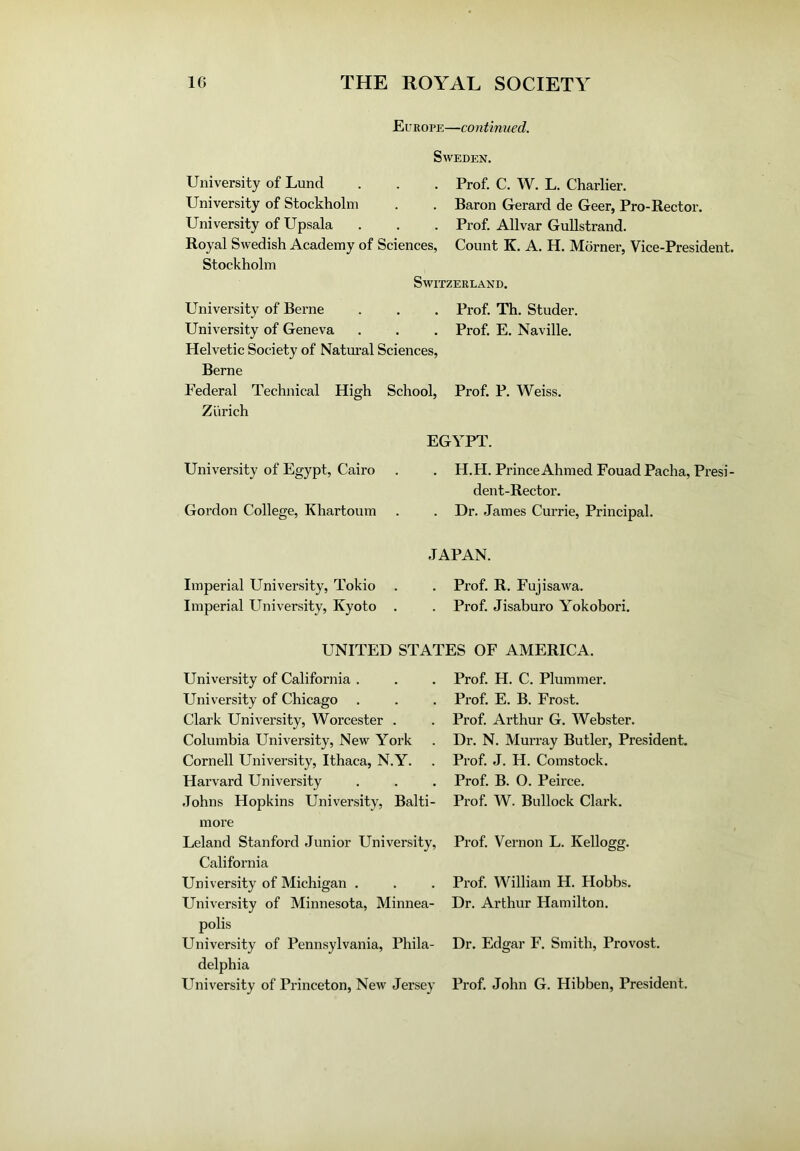 Europe—continued. Sweden. University of Lund . . . Prof. C. W. L. Charlier. University of Stockholm . . Baron Gerard de Geer, Pro-Rector. University of Upsala . . . Prof. Allvar Gullstrand. Royal Swedish Academy of Sciences, Count K. A. H. Morner, Vice-President. Stockholm Switzerland. University of Berne . . . Prof. Th. Studer. University of Geneva . . . Prof. E. Naville. Helvetic Society of Natural Sciences, Berne Federal Technical High School, Prof. P. Weiss. Zurich University of Egypt, Cairo Gordon College, Khartoum EGYPT. . H.H. Prince Ahmed Fouad Pacha, Presi- dent-Rector. . Dr. James Currie, Principal. Imperial University, Tokio Imperial University, Kyoto JAPAN. . Prof. R. Fujisawa. . Prof. Jisaburo Yokobori. UNITED STATES OF AMERICA. University of California . University of Chicago Clark University, Worcester . Columbia University, New York Cornell University, Ithaca, N.Y. Harvard University Johns Hopkins University, Balti- more Leland Stanford Junior University, California University of Michigan . University of Minnesota, Minnea- polis University of Pennsylvania, Phila- delphia Prof. H. C. Plummer. Prof. E. B. Frost. Prof. Arthur G. Webster. Dr. N. Murray Butler, President. Prof. J. H. Comstock. Prof. B. O. Peirce. Prof. W. Bullock Clark. Prof. Vernon L. Kellogg. Prof. William H. Hobbs. Dr. Arthur Hamilton. Dr. Edgar F. Smith, Provost.