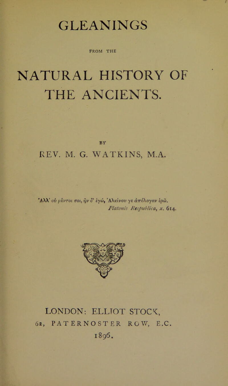 FROM THE NATURAL HISTORY OF THE ANCIENTS. REV. M. G. WATKINS, M.A. 'AW’ oil ^ikvroi aoi, ?/v d' tyio, ’AKidvov ys aTroXoyov ipd. Plalonis Respuhlica, x. 614. LONDON; ELLIOT STOCC, 62, PATERNOSTER ROW, E.C. 1896.