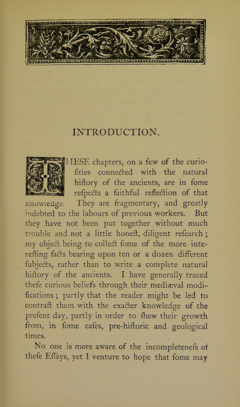 INTRODUCTION. HESE chapters, on a few of the curio- fities connedled with the natural hiftory of the ancients, are in fome refpedls a faithful refledlion of that Knowledge. They are fragmentary, and greatly indebted to the labours of previous workers. But they have not been put together without much trouble and not a little honeft, diligent refearch ; my objed being to colled fome of the more inte- refting fads bearing upon ten or a dozen different fubjeds, rather than to write a complete natural hiftory of the ancients. I have generally traced thefe curious beliefs through their mediasval modi- fications ; partly that the reader might be led to contraft them with the exader knowledge of the prefent day, partly in order to fhew their growth from, in fome cafes, pre-hiftoric and geological times. No one is more aware of the incompletenefs of thefe Eftays, yet 1 venture to hope that fome may