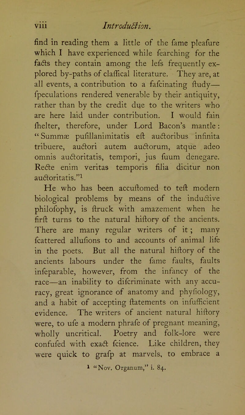 find in reading them a little of the fame pleafure which I have experienced while fearching for the fails they contain among the lefs frequently ex- plored by-paths of claflical literature. They are, at all events, a contribution to a fafcinating ftudy— fpeculations rendered venerable by their antiquity, rather than by the credit due to the writers who are here laid under contribution, I would fain Ihelter, therefore, under Lord Bacon’s mantle: “ Summae pufillanimitatis eft audloribus infinita tribuere, auilori autem audorum, atque adeo omnis auiloritatis, tempori, jus fuum denegare. Rede enim veritas temporis filia dicitur non audoritatis.”^ He who has been accuftomed to teft modern biological problems by means of the indudive philofophy, is ftruck with amazement when he firft turns to the natural hiftory of the ancients. There are many regular writers of it; many fcattered allufions to and accounts of animal life in the poets. But all the natural hiftory of the ancients labours under the fame faults, faults infeparable, however, from the infancy of the race—an inability to difcriminate with any accu- racy, great ignorance of anatomy and phyfiology, and a habit of accepting ftatements on infufficient evidence. The writers of ancient natural hiftory were, to ufe a modern phrafe of pregnant meaning, wholly uncritical. Poetry and folk-lore were confuied with exad fcience. Like children, they were quick to grafp at marvels, to embrace a ^ “Nov. Organum,” i. 84.