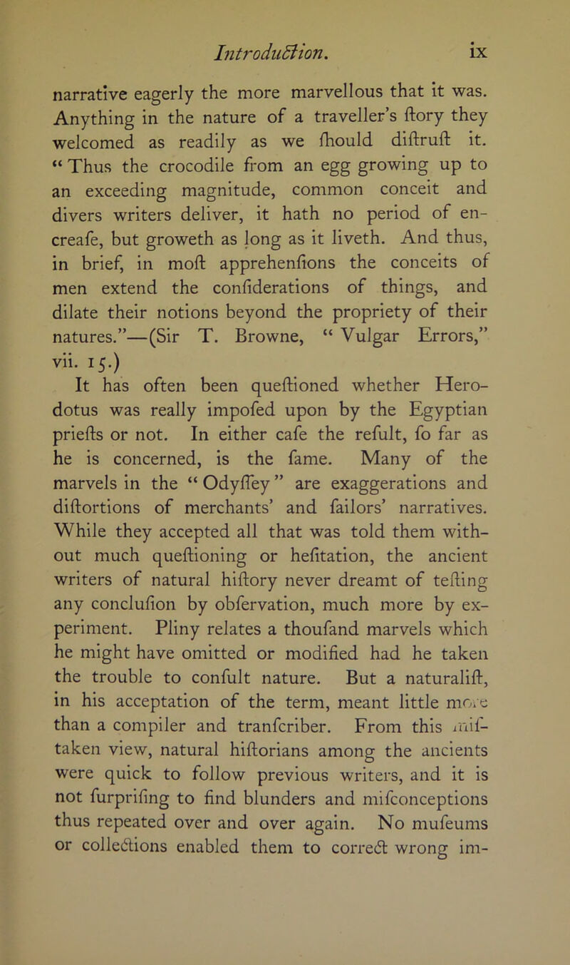 narrative eagerly the more marvellous that it was. Anything in the nature of a traveller’s ftory they welcomed as readily as we fhould diftruft it. “ Thus the crocodile from an egg growing up to an exceeding magnitude, common conceit and divers writers deliver, it hath no period of en- creafe, but groweth as long as it liveth. And thus, in brief, in moft apprehenfions the conceits of men extend the confiderations of things, and dilate their notions beyond the propriety of their natures.”—(Sir T. Browne, “ Vulgar Errors,” vii. 15.) It has often been questioned whether Hero- dotus was really impofed upon by the Egyptian priefts or not. In either cafe the refult, fo far as he is concerned, is the fame. Many of the marvels in the “ Odyfley ” are exaggerations and diftortions of merchants’ and failors’ narratives. While they accepted all that was told them with- out much questioning or helitation, the ancient writers of natural hiStory never dreamt of teSting any conclusion by obfervation, much more by ex- periment. Pliny relates a thoufand marvels which he might have omitted or modified had he taken the trouble to confult nature. But a naturalist, in his acceptation of the term, meant little moic than a compiler and tranfcriber. From this lail- taken view, natural historians among the ancients were quick to follow previous writers, and it is not furprifing to find blunders and mifconceptions thus repeated over and over again. No mufeums or colledions enabled them to corredl wrong im-