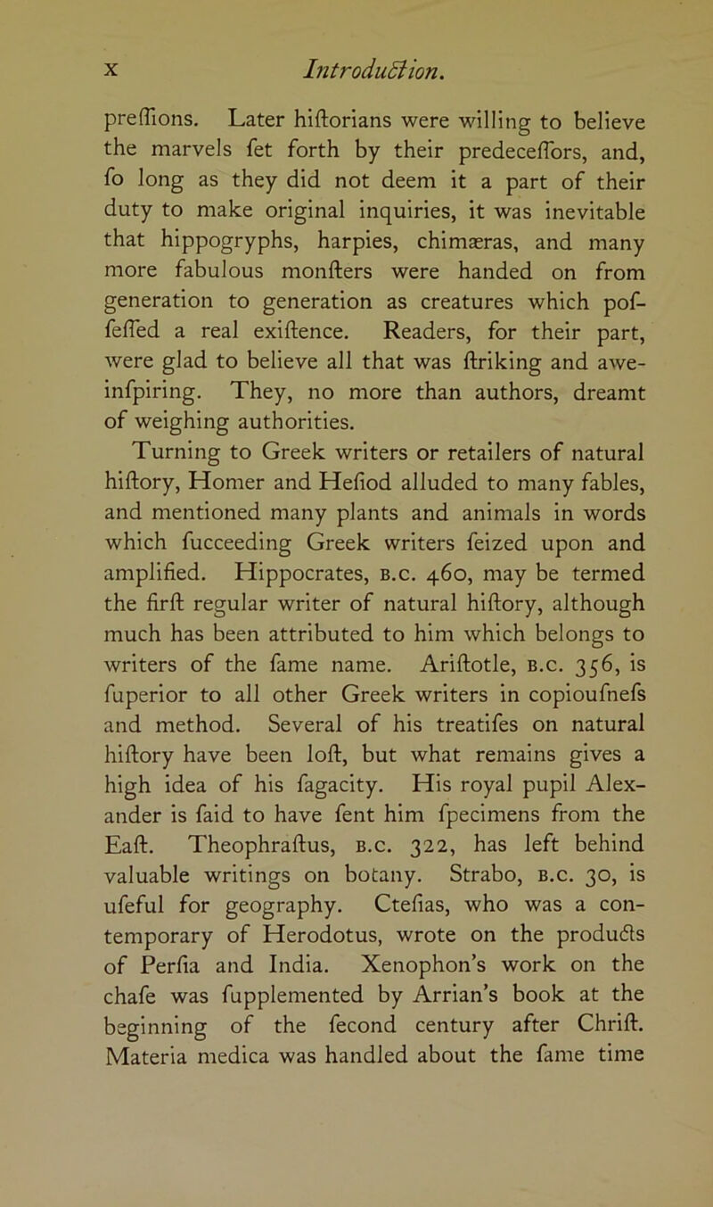 prefTions, Later hiftorians were willing to believe the marvels fet forth by their predeceffors, and, fo long as they did not deem it a part of their duty to make original inquiries, it was inevitable that hippogryphs, harpies, chimasras, and many more fabulous monfters were handed on from generation to generation as creatures which pof- feffed a real exiftence. Readers, for their part, were glad to believe all that was ftriking and awe- infpiring. They, no more than authors, dreamt of weighing authorities. Turning to Greek writers or retailers of natural hiftory, Homer and Hefiod alluded to many fables, and mentioned many plants and animals in words which fucceeding Greek writers feized upon and amplified. Hippocrates, b.c. 460, may be termed the firft regular writer of natural hiftory, although much has been attributed to him which belongs to writers of the fame name. Ariftotle, b.c. 356, is fuperior to all other Greek writers in copioufnefs and method. Several of his treatifes on natural hiftory have been loft, but what remains gives a high idea of his fagacity. His royal pupil Alex- ander is faid to have fent him fpecimens from the Eaft. Theophraftus, b.c. 322, has left behind valuable writings on botany. Strabo, b.c. 30, is ufeful for geography. Ctefias, who was a con- temporary of Herodotus, wrote on the produds of Perfia and India. Xenophon’s work on the chafe was fupplemented by Arrian’s book at the beginning of the fecond century after Chrift. Materia medica was handled about the fame time