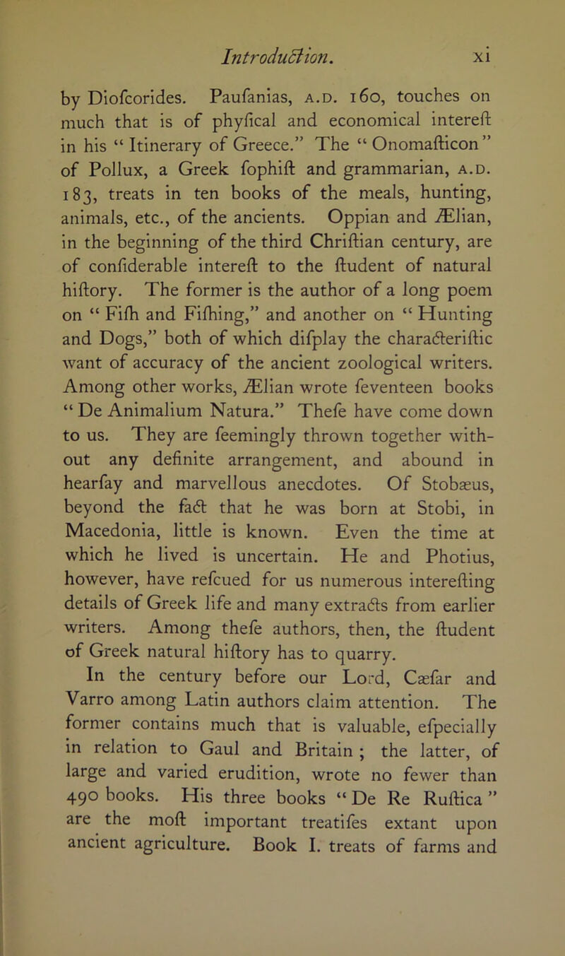 by Diofcorides. Paufanias, a.d. i6o, touches on much that is of phyfical and economical intereft in his “ Itinerary of Greece.” The “ Onomafticon” of Pollux, a Greek fophift and grammarian, a.d. 183, treats in ten books of the meals, hunting, animals, etc., of the ancients. Oppian and JEl\a.n, in the beginning of the third Chriftian century, are of confiderable intereft to the ftudent of natural hiftory. The former is the author of a long poem on “ Fifh and Filhing,” and another on “ Hunting and Dogs,” both of which difplay the charadleriftic want of accuracy of the ancient zoological writers. Among other works, JElizn wrote feventeen books “ De Animalium Natura.” Thefe have come down to us. They are feemingly thrown together with- out any definite arrangement, and abound in hearfay and marvellous anecdotes. Of Stobseus, beyond the fa6t that he was born at Stobi, in Macedonia, little is known. Even the time at which he lived is uncertain. He and Photius, however, have refcued for us numerous interefting details of Greek life and many extradls from earlier writers. Among thefe authors, then, the ftudent of Greek natural hiftory has to quarry. In the century before our Lord, Casfar and Varro among Latin authors claim attention. The former contains much that is valuable, efpecially in relation to Gaul and Britain ; the latter, of large and varied erudition, wrote no fewer than 490 books. His three books “ De Re Ruftica ” are the moft important treatiles extant upon ancient agriculture. Book I. treats of farms and