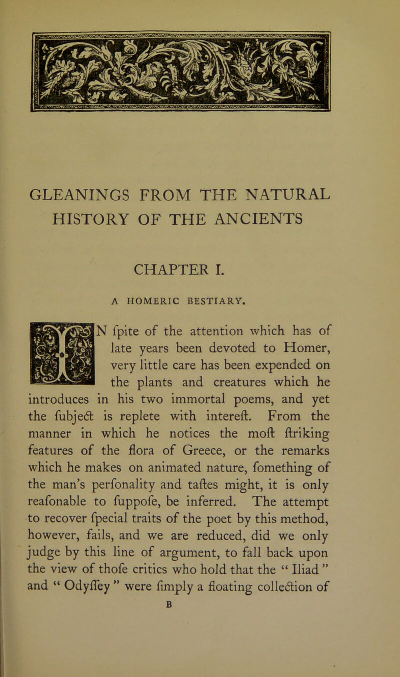 GLEANINGS FROM THE NATURAL HISTORY OF THE ANCIENTS CHAPTER I. A HOMERIC BESTIARY. N fpite of the attention which has of late years been devoted to Homer, very little care has been expended on the plants and creatures which he introduces in his two immortal poems, and yet the fubjed is replete with intereft. From the manner in which he notices the nioft ftriking features of the flora of Greece, or the remarks which he makes on animated nature, fomething of the man’s perfonality and taftes might, it is only reafonable to fuppofe, be inferred. The attempt to recover fpecial traits of the poet by this method, however, fails, and we are reduced, did we only judge by this line of argument, to fall back upon the view of thofe critics who hold that the “ Iliad ” and “ OdylTey ” were Amply a floating colledion of B