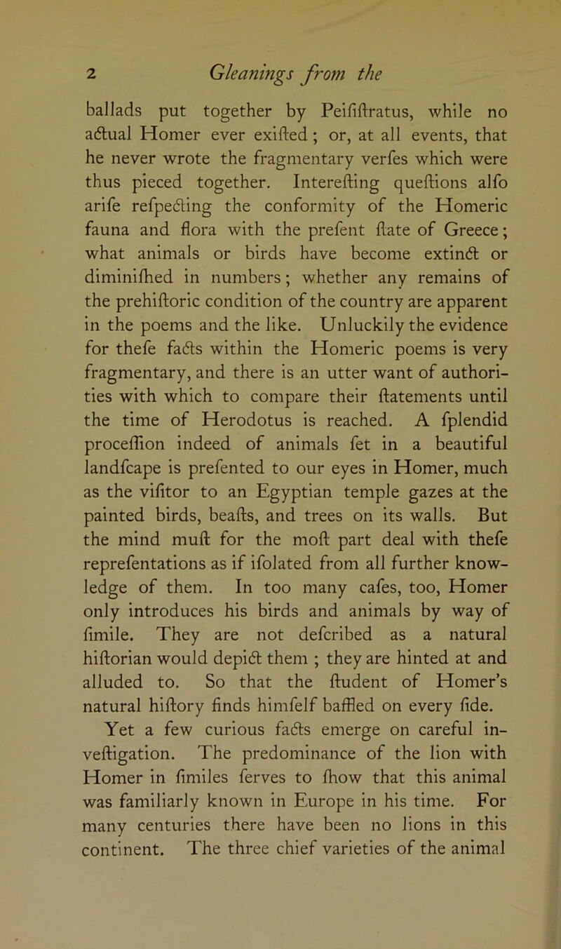 ballads put together by Peififtratus, while no adlual Homer ever exifted; or, at all events, that he never wrote the fragmentary verfes which were thus pieced together, Interefting queftions alfo arife refpedling the conformity of the Homeric fauna and flora with the prefent flate of Greece; what animals or birds have become extindt or diminifhed in numbers; whether any remains of the prehiftoric condition of the country are apparent in the poems and the like. Unluckily the evidence for thefe fadls within the Homeric poems is very fragmentary, and there is an utter want of authori- ties with which to compare their ftatements until the time of Herodotus is reached, A fplendid procelTion indeed of animals fet in a beautiful landfcape is prefented to our eyes in Homer, much as the vifitor to an Egyptian temple gazes at the painted birds, beafts, and trees on its walls. But the mind muft for the moft part deal with thefe reprefentations as if ifolated from all further know- ledge of them. In too many cafes, too, Homer only introduces his birds and animals by way of fimile. They are not defcribed as a natural hiftorian would depidl them ; they are hinted at and alluded to. So that the ftudent of Homer’s natural hiftory finds himfelf baffled on every fide. Yet a few curious fadls emerge on careful in- vefligation. The predominance of the lion with Homer in fimiles ferves to fhow that this animal was familiarly known in Europe in his time. For many centuries there have been no lions in this continent. The three chief varieties of the animal