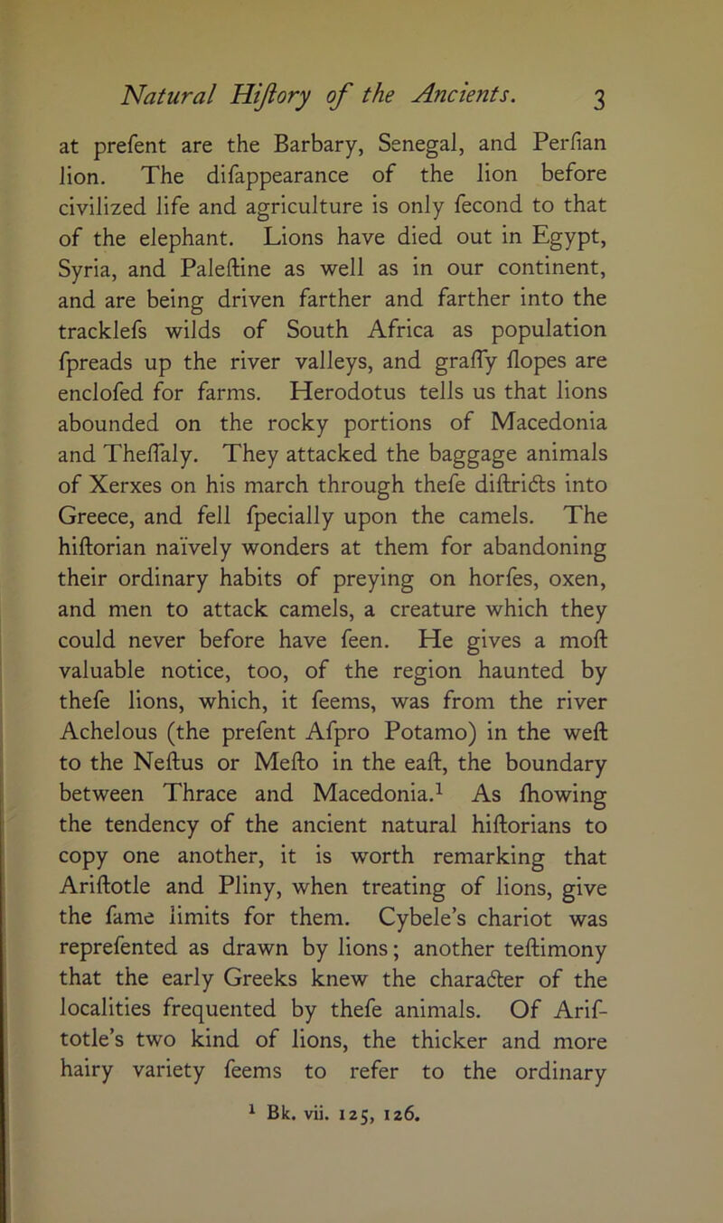 at prefent are the Barbary, Senegal, and Perfian lion. The difappearance of the lion before civilized life and agriculture is only fecond to that of the elephant. Lions have died out in Egypt, Syria, and Paleftine as well as in our continent, and are being driven farther and farther into the tracklefs wilds of South Africa as population fpreads up the river valleys, and graffy Hopes are enclofed for farms. Herodotus tells us that lions abounded on the rocky portions of Macedonia and Thelfaly. They attacked the baggage animals of Xerxes on his march through thefe diftridls into Greece, and fell fpecially upon the camels. The hiftorian naively wonders at them for abandoning their ordinary habits of preying on horfes, oxen, and men to attack camels, a creature which they could never before have feen. He gives a moft valuable notice, too, of the region haunted by thefe lions, which, it feems, was from the river Achelous (the prefent Afpro Potamo) in the weft to the Neftus or Mefto in the eaft, the boundary between Thrace and Macedonia.^ As ftiowing the tendency of the ancient natural hiftorians to copy one another, it is worth remarking that Ariftotle and Pliny, when treating of lions, give the fame limits for them. Cybele’s chariot was reprefented as drawn by lions; another teftimony that the early Greeks knew the charadler of the localities frequented by thefe animals. Of Arif- totle’s two kind of lions, the thicker and more hairy variety feems to refer to the ordinary ^ Bk. vii. 125, 126.