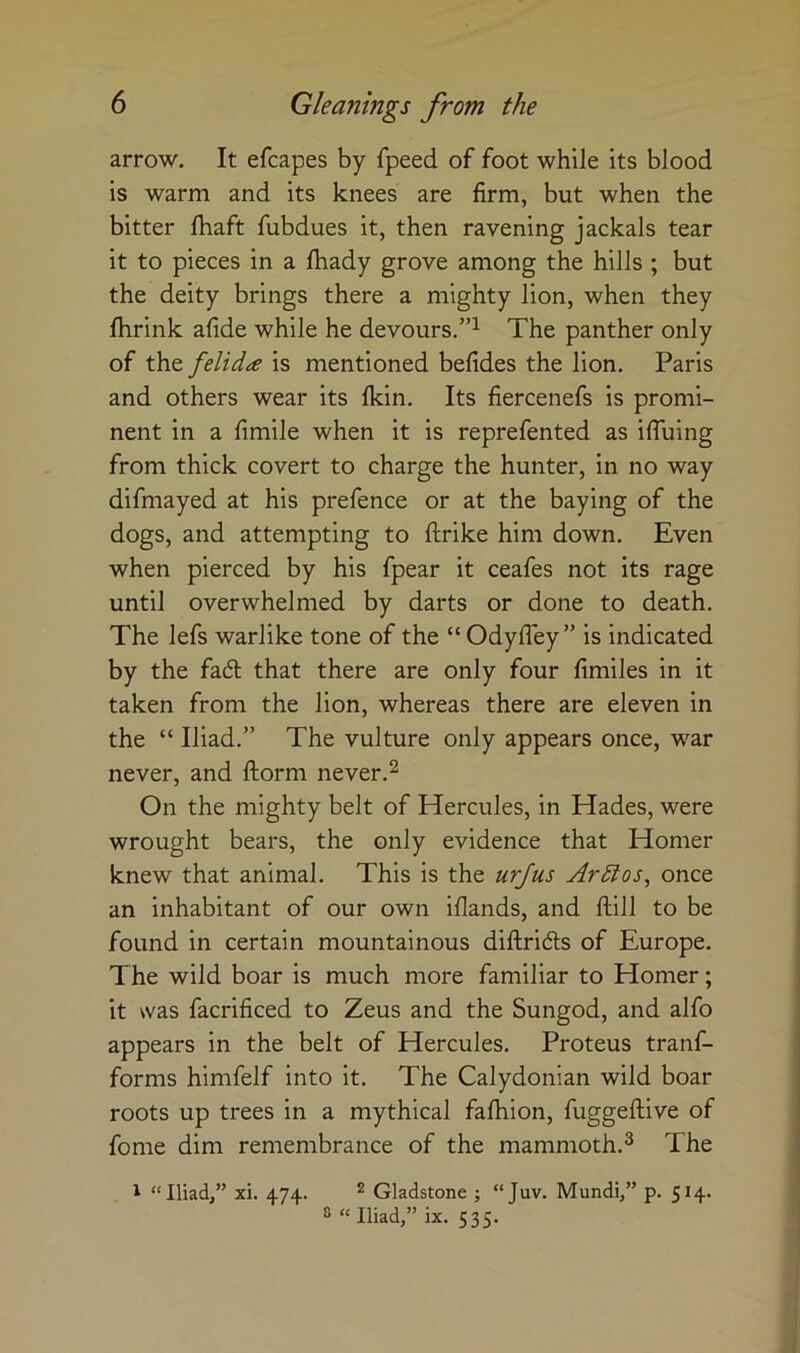 arrow. It efcapes by fpeed of foot while its blood is warm and its knees are firm, but when the bitter fliaft fubdues it, then ravening jackals tear it to pieces in a Ihady grove among the hills ; but the deity brings there a mighty lion, when they fhrink afide while he devours.”^ The panther only of the felida is mentioned befides the lion, Paris and others wear its Ikin, Its fiercenefs is promi- nent in a fimile when it is reprefented as ifiuing from thick covert to charge the hunter, in no way difmayed at his prefence or at the baying of the dogs, and attempting to ftrike him down. Even when pierced by his fpear it ceafes not its rage until overwhelmed by darts or done to death. The lefs warlike tone of the “Odyfley” is indicated by the fac5t that there are only four fimiles in it taken from the lion, whereas there are eleven in the “ Iliad.” The vulture only appears once, war never, and ftorm never.^ On the mighty belt of Hercules, in Hades, were wrought bears, the only evidence that Homer knew that animal. This is the urjus Ardlos, once an inhabitant of our own iflands, and ftill to be found in certain mountainous diftridls of Europe. The wild boar is much more familiar to Homer; it was facrificed to Zeus and the Sungod, and alfo appears in the belt of Hercules, Proteus tranf- forms himfelf into it. The Calydonian wild boar roots up trees in a mythical falhion, fuggeftive of fome dim remembrance of the mammoth.^ The I “Iliad,” xi. 474. ^ Gladstone ; “Juv. Mundi,” p. 514. ® “ Iliad,” ix. 535.