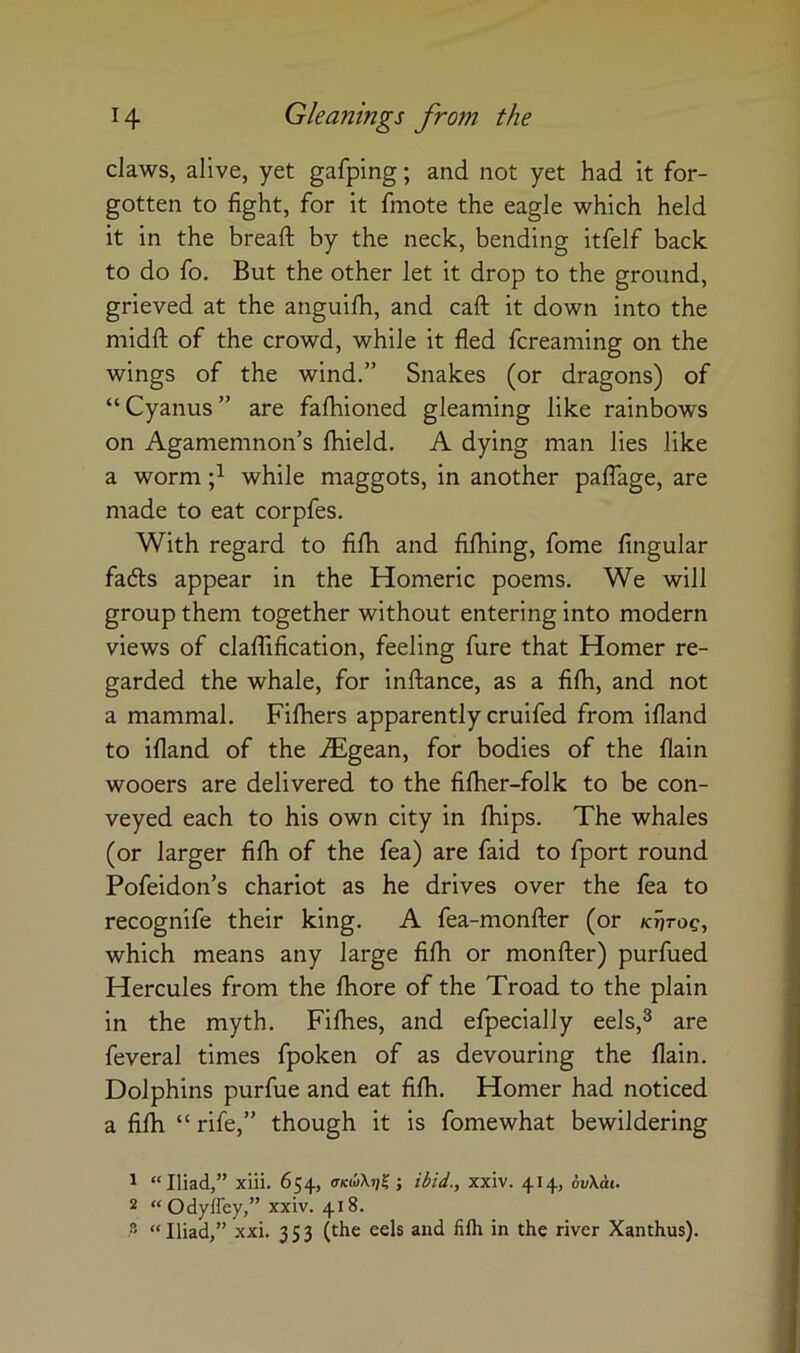 claws, alive, yet gafping; and not yet had it for- gotten to fight, for it fmote the eagle which held it in the bread: by the neck, bending itfelf back to do fo. But the other let it drop to the ground, grieved at the anguilh, and caft it down into the midfl: of the crowd, while it fled fcreaming on the wings of the wind.” Snakes (or dragons) of “ Cyanus ” are fafhioned gleaming like rainbows on Agamemnon’s Ihield. A dying man lies like a worm while maggots, in another palTage, are made to eat corpfes. With regard to filh and filhing, fome Angular fafts appear in the Homeric poems. We will group them together without entering into modern views of claffification, feeling fure that Homer re- garded the whale, for inftance, as a filh, and not a mammal. Filhers apparently cruifed from illand to illand of the iFgean, for bodies of the llain wooers are delivered to the filher-folk to be con- veyed each to his own city in fhips. The whales (or larger filh of the fea) are faid to fport round Pofeidon’s chariot as he drives over the fea to recognife their king. A fea-monfter (or ktitoq, which means any large filh or monfter) purfued Hercules from the Ihore of the Troad to the plain in the myth. Filhes, and efpecially eels,^ are feveral times fpoken of as devouring the llain. Dolphins purfue and eat filh. Homer had noticed a filh “ rife,” though it is fomewhat bewildering ^ “Iliad,” xiii. 654, ; itid., xxiv. 414, 6v\ai. 2 “Odyffey,” xxiv. 418. “Iliad,” xxi. 353 (the eels and filh in the river Xanthus).