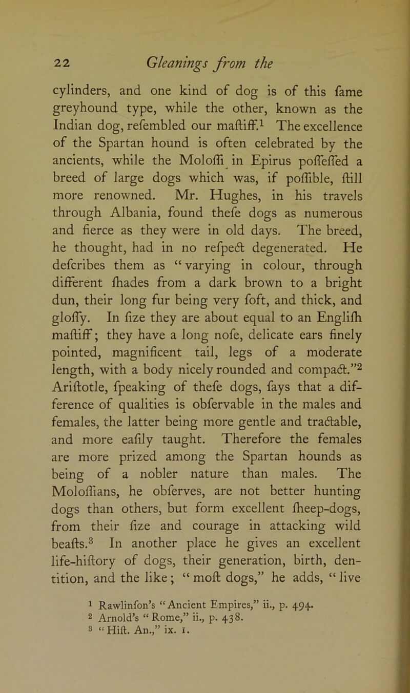 cylinders, and one kind of dog is of this fame greyhound type, while the other, known as the Indian dog, refembled our maftiff.^ The excellence of the Spartan hound is often celebrated by the ancients, while the Moloffi^ in Epirus poflefled a breed of large dogs which was, if polTible, ftill more renowned. Mr. Hughes, in his travels through Albania, found thefe dogs as numerous and fierce as they were in old days. The breed, he thought, had in no refpeft degenerated. He defcribes them as “ varying in colour, through different fhades from a dark brown to a bright dun, their long fur being very foft, and thick, and gloffy. In fize they are about equal to an Englifh maftiff; they have a long nofe, delicate ears finely pointed, magnificent tail, legs of a moderate length, with a body nicely rounded and compadt.”^ Ariftotle, fpeaking of thefe dogs, fays that a dif- ference of qualities is obfervable in the males and females, the latter being more gentle and tradlable, and more eafily taught. Therefore the females are more prized among the Spartan hounds as being of a nobler nature than males. The Moloffians, he obferves, are not better hunting dogs than others, but form excellent fheep-dogs, from their fize and courage in attacking wild beafts.^ In another place he gives an excellent life-hiftory of dogs, their generation, birth, den- tition, and the like; “ moft dogs,” he adds, “ live 1 Rawlinfon’s “Ancient Empires,” ii., p. 494.. 2 Arnold’s “ Rome,” ii., p. 438. 3 “Hilt. An.,” ix. i.