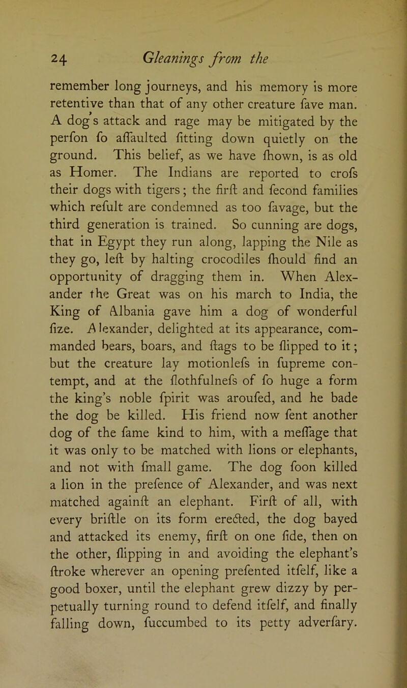 remember long journeys, and his memory is more retentive than that of any other creature fave man. A dog s attack and rage may be mitigated by the perfon fo aflaulted fitting down quietly on the ground. This belief, as we have Ihown, is as old as Homer. The Indians are reported to crofs their dogs with tigers; the firfl; and fecond families which refult are condemned as too favage, but the third generation is trained. So cunning are dogs, that in Egypt they run along, lapping the Nile as they go, left by halting crocodiles Ihould find an opportunity of dragging them in. When Alex- ander the Great was on his march to India, the King of Albania gave him a dog of wonderful fize. Ps lexander, delighted at its appearance, com- manded bears, boars, and ftags to be flipped to it; but the creature lay motionlefs in fupreme con- tempt, and at the flothfulnefs of fo huge a form the king’s noble fpirit was aroufed, and he bade the dog be killed. His friend now fent another dog of the fame kind to him, with a mefifage that it was only to be matched with lions or elephants, and not with fniall game. The dog foon killed a lion in the prefence of Alexander, and was next matched againft an elephant. Firft of all, with every briftle on its form ereded, the dog bayed and attacked its enemy, firft on one fide, then on the other, flipping in and avoiding the elephant’s ftroke wherever an opening prefented itfelf, like a good boxer, until the elephant grew dizzy by per- petually turning round to defend itfelf, and finally falling down, fuccumbed to its petty adverfary.