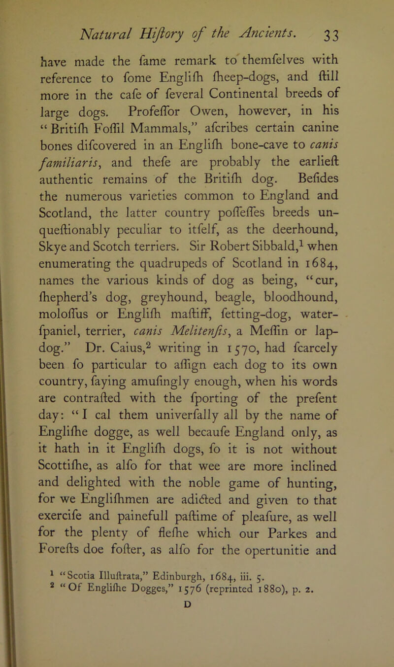 have made the fame remark to'themfelves with reference to fome Englifh fheep-dogs, and ftill more in the cafe of feveral Continental breeds of large dogs. Profeflbr Owen, however, in his “ Britilh Foffil Mammals,” afcribes certain canine bones difcovered in an Englilh bone-cave to canis familiaris, and thefe are probably the earlieft authentic remains of the Britilh dog. Befides the numerous varieties common to England and Scotland, the latter country pofleffes breeds un- queftionably peculiar to itfelf, as the deerhound, Skye and Scotch terriers. Sir Robert Sibbald,^ when enumerating the quadrupeds of Scotland in 1684, names the various kinds of dog as being, “cur, fhepherd’s dog, greyhound, beagle, bloodhound, mololTus or Englilh maftiff, fetting-dog, water- fpaniel, terrier, canis Melitenjis^ a Meflin or lap- dog.” Dr. Caius,2 writing in 1570, had fcarcely been fo particular to alfign each dog to its own country, faying amulingly enough, when his words are contrafted with the fporting of the prefent day: “I cal them univerfally all by the name of Englilhe dogge, as well becaufe England only, as it hath in it Englilh dogs, fo it is not without Scottilhe, as alfo for that wee are more inclined and delighted with the noble game of hunting, for we Englifhmen are adidled and given to that exercife and painefull paftime of pleafure, as well for the plenty of flelhe which our Parkes and Forefts doe fofter, as alfo for the opertunitie and ^ “Scotia Illuftrata,” Edinburgh, 1684, iii. 5. 2 “Of Englifhe Doggcs,” 1576 (reprinted 1880), p. 2. D