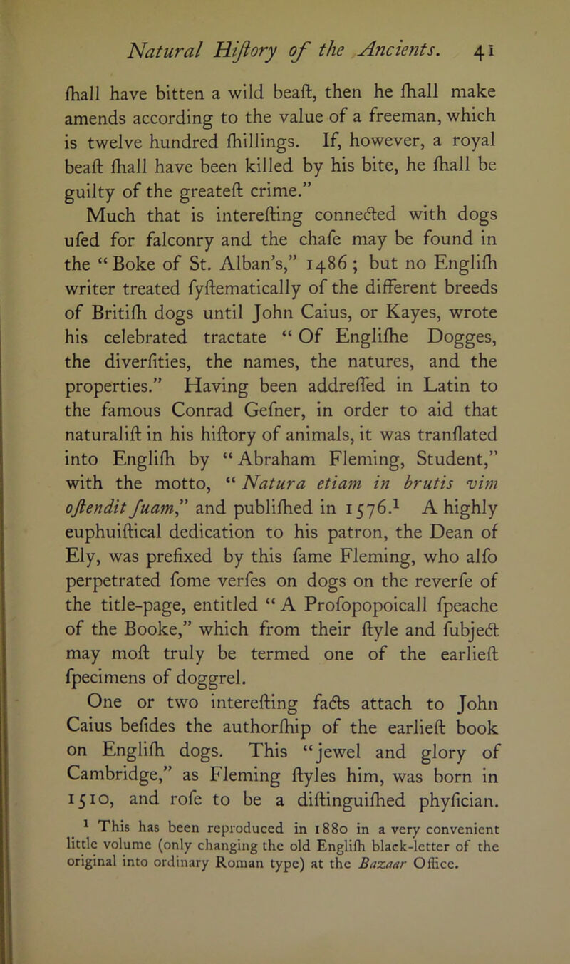 fhall have bitten a wild beaft, then he fliall make amends according to the value of a freeman, which is twelve hundred Ihillings. If, however, a royal beaft fhall have been killed by his bite, he Ihall be guilty of the greateft crime.” Much that is interefting conneded with dogs ufed for falconry and the chafe may be found in the “Boke of St. Alban’s,” i486; but no Englifh writer treated fyftematically of the different breeds of Britifh dogs until John Caius, or Kayes, wrote his celebrated tractate “ Of Englilhe Dogges, the diverfities, the names, the natures, and the properties.” Having been addreffhd in Latin to the famous Conrad Gefner, in order to aid that natural iff; in his hiftory of animals, it was tranflated into Englifti by “ Abraham Fleming, Student,” with the motto, “ Natura etiam in brutis vim oftendit Juam” and publifhed in 1576.^ A highly euphuiftical dedication to his patron, the Dean of Ely, was prefixed by this fame Fleming, who alfo perpetrated fome verfes on dogs on the reverfe of the title-page, entitled “ A Profopopoicall fpeache of the Booke,” which from their ftyle and fubjed may moft truly be termed one of the earlieft fpecimens of doggrel. One or two interefting fads attach to John Caius befides the authorihip of the earlieft book on Englifh dogs. This “jewel and glory of Cambridge,” as Fleming ftyles him, was born in 1510, and rofe to be a diftinguiffied phyfician. ^ This has been reproduced in 1880 in a very convenient little volume (only changing the old Englifh black-letter of the original into ordinary Roman type) at the Bazaar Office.