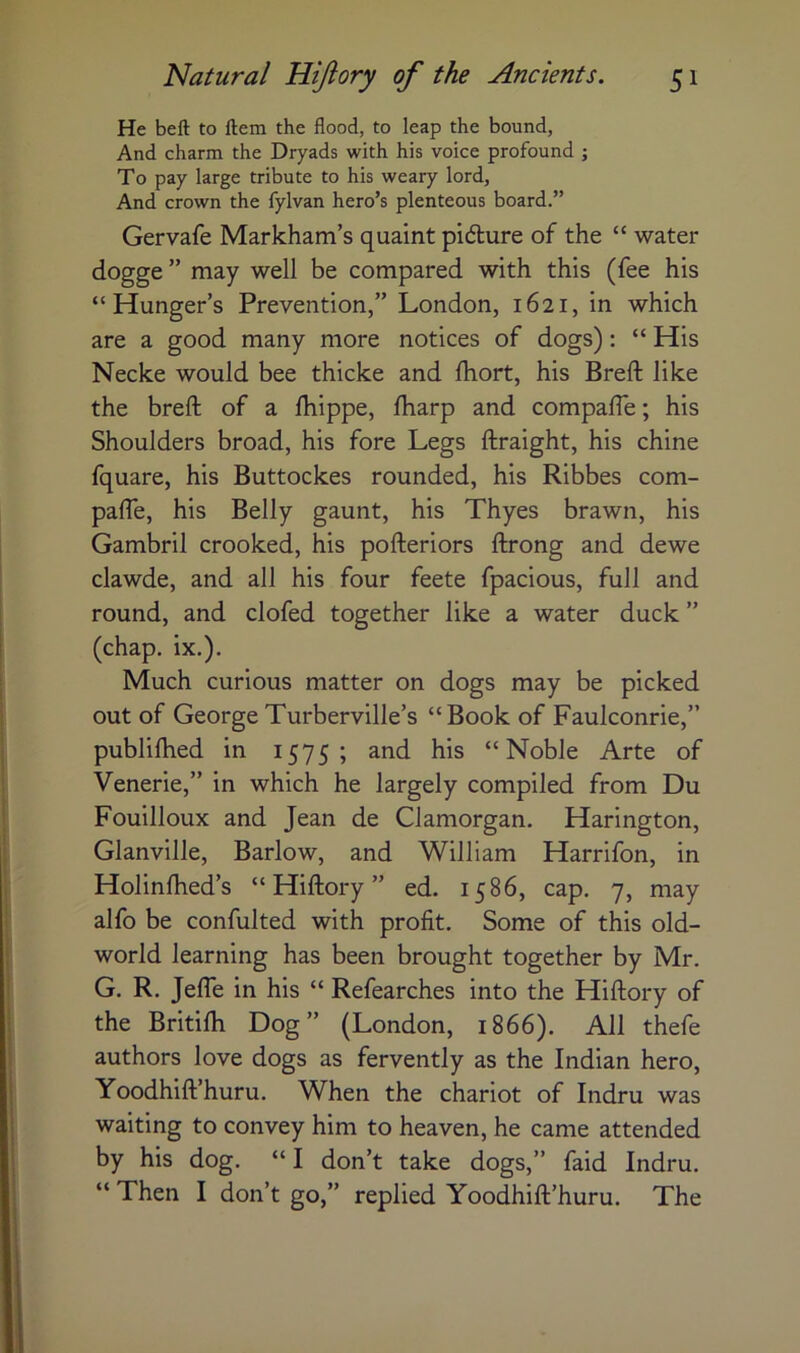 He bell to Hem the flood, to leap the bound, And charm the Dryads with his voice profound ; To pay large tribute to his weary lord, And crown the fylvan hero’s plenteous board.” Gervafe Markham’s quaint pidlure of the “ water dogge ” may well be compared with this (fee his “Hunger’s Prevention,” London, 1621, in which are a good many more notices of dogs): “ His Necke would bee thicke and Ihort, his Breft like the breft of a ftiippe, fharp and compafte; his Shoulders broad, his fore Legs ftraight, his chine fquare, his Buttockes rounded, his Ribbes com- pafte, his Belly gaunt, his Thyes brawn, his Gambril crooked, his pofteriors ftrong and dewe clawde, and all his four feete fpacious, full and round, and clofed together like a water duck ” (chap. ix.). Much curious matter on dogs may be picked out of George Turberville’s “Book of Faulconrie,” publifhed in 1575; and his “Noble Arte of Venerie,” in which he largely compiled from Du Fouilloux and Jean de Glamorgan. Harington, Glanville, Barlow, and William Harrifon, in Holinfhed’s “ Hiftory ” ed. 1586, cap. 7, may alfo be confulted with profit. Some of this old- world learning has been brought together by Mr. G. R. Jefte in his “ Refearches into the Hiftory of the Britifh Dog” (London, 1866). All thefe authors love dogs as fervently as the Indian hero, Yoodhift’huru. When the chariot of Indru was waiting to convey him to heaven, he came attended by his dog. “ I don’t take dogs,” faid Indru. “ Then I don’t go,” replied Yoodhift’huru. The