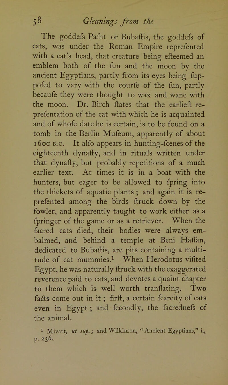 The goddefs Pafht or Bubaftis, the goddefs of cats, v/as under the Roman Empire reprefented with a cat’s head, that creature being efteemed an emblem both of the fun and the moon by the ancient Egyptians, partly from its eyes being fup- pofed to vary with the courfe of the fun, partly becaufe they were thought to wax and wane with the moon. Dr. Birch dates that the earlieft re- prefentation of the cat with which he is acquainted and of whofe date he is certain, is to be found on a tomb in the Berlin Mufeum, apparently of about 1600 B.c. It alfo appears in hunting-fcenes of the eighteenth dynafty, and in rituals written under that dynafty, but probably repetitions of a much earlier text. At times it is in a boat with the hunters, but eager to be allowed to fpring into the thickets of aquatic plants ; and again it is re- prefented among the birds ftruck down by the fowler, and apparently taught to work either as a fpringer of the game or as a retriever. When the facred cats died, their bodies were always em- balmed, and behind a temple at Beni Haftan, dedicated to Bubaftis, are pits containing a multi- tude of cat mummies.! When Herodotus vifited Egypt, he was naturally ftruck with the exaggerated reverence paid to cats, and devotes a quaint chapter to them which is well worth tranflating. Two fadls come out in it ; firft, a certain fcarcity of cats even in Egypt; and fecondly, the facrednefs of the animal. ^ Mivart, ut sup.; and Wilkinson, “Ancient Egyptians,” i., p.