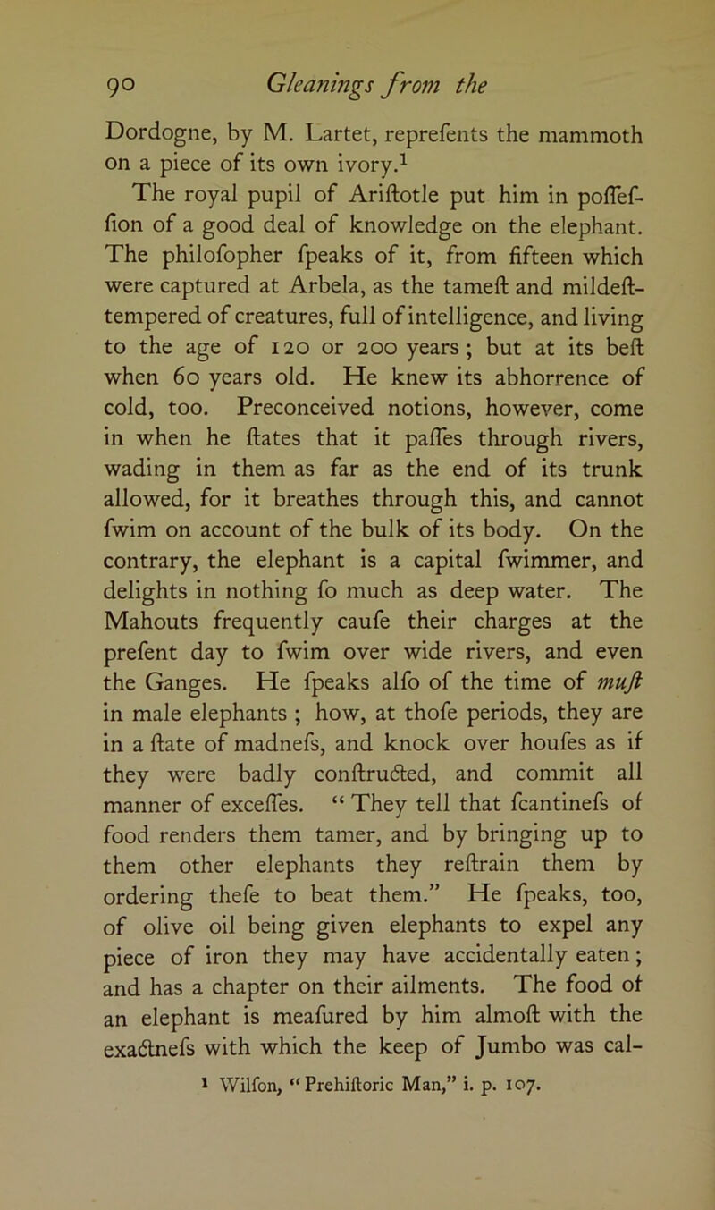 Dordogne, by M. Lartet, reprefents the mammoth on a piece of its own ivory.^ The royal pupil of Ariftotle put him in poflef- fion of a good deal of knowledge on the elephant. The philofopher fpeaks of it, from fifteen which were captured at Arbela, as the tameft and mildeft- tempered of creatures, full of intelligence, and living to the age of 120 or 200 years; but at its beft when 60 years old. He knew its abhorrence of cold, too. Preconceived notions, however, come in when he ftates that it pafles through rivers, wading in them as far as the end of its trunk allowed, for it breathes through this, and cannot fwim on account of the bulk of its body. On the contrary, the elephant is a capital fwimmer, and delights in nothing fo much as deep water. The Mahouts frequently caufe their charges at the prefent day to fwim over wide rivers, and even the Ganges. He fpeaks alfo of the time of muft in male elephants ; how, at thofe periods, they are in a ftate of madnefs, and knock over houfes as if they were badly conftrudted, and commit all manner of excefles. “ They tell that fcantinefs of food renders them tamer, and by bringing up to them other elephants they reftrain them by ordering thefe to beat them.” He fpeaks, too, of olive oil being given elephants to expel any piece of iron they may have accidentally eaten; and has a chapter on their ailments. The food of an elephant is meafured by him almoft with the exadlnefs with which the keep of Jumbo was cal- 1 Wilfon, “ Prehiftoric Man,” i. p. 107.