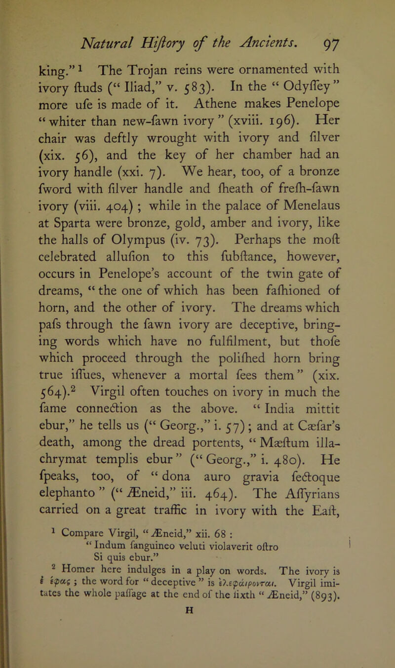 king.” 1 The Trojan reins were ornamented with ivory ftuds (“ Iliad,” v. 583). In the “ OdylTey” more ufe is made of it. Athene makes Penelope “ whiter than new-fawn ivory ” (xviii. 196). Her chair was deftly wrought with ivory and filver (xix. 56), and the key of her chamber had an ivory handle (xxi. 7). We hear, too, of a bronze fword with filver handle and fheath of frelh-fawn ivory (viii. 404) ; while in the palace of Menelaus at Sparta were bronze, gold, amber and ivory, like the halls of Olympus (iv. 73). Perhaps the moft celebrated allufion to this fubftance, however, occurs in Penelope’s account of the twin gate of dreams, “ the one of which has been fafhioned of horn, and the other of ivory. The dreams which pafs through the fawn ivory are deceptive, bring- ing words which have no fulfilment, but thofe which proceed through the polifhed horn bring true ilTues, whenever a mortal fees them” (xix. 564).^ Virgil often touches on ivory in much the fame connexion as the above. “ India mittit ebur,” he tells us {“ Georg.,” i. 57) ; and at Casfar’s death, among the dread portents, “ Masftum illa- chrymat templis ebur ” (“ Georg.,” i. 480). He fpeaks, too, of “ dona auro gravia fedloque elephanto ” (“ ^neid,” iii. 464). The AfTyrians carried on a great traffic in ivory with the Eaft, 1 Compare Virgil, “.^neid,” xii. 68 : “ Indum fanguineo veluti violaverit oftro Si quis ebur.” ^ Homer here indulges in a play on words. The ivory is i epu( ; the word for “ deceptive ” is l7.£(pdipoi/roci. Virgil imi- tates the whole paffagc at the end of the lixth “ .^Eneid,” (893). H