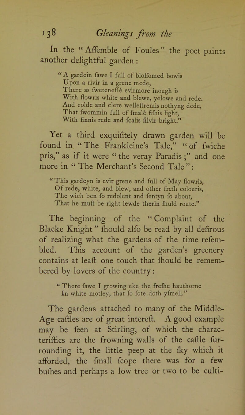 In the “ AfTemble of Foules ” the poet paints another delightful garden; “ A gardein fawe I full of blolTomed bowls Upon a rivir in a grene mede. There as fwetenelTe evirmore inough is With flowris white and blewe, yelowe and rede. And colde and clere welleftremis nothyng dede, That fwommin full of fmal^ fifhis light, With finnis rede and fcalis lilvir bright.” Yet a third exquifitely drawn garden will be found in “ The Frankleine’s Tale,” “ of fwiche pris,” as if it were “ the veray Paradis and one more in “ The Merchant’s Second Tale ”: “This gardeyn is evir grene and full of May flowris, Of rede, white, and blew, and other frefli colouris. The wich ben fo redolent and fentyn fo about. That he muft be right lewde therin Ihuld route.” The beginning of the “ Complaint of the Blacke Knight ” Ihould alfo be read by all defirous of realizing what the gardens of the time refem- bled. This account of the garden’s greenery contains at leaft one touch that Ihould be remem- bered by lovers of the country: “ There fawe I growing eke the freflie hauthorne In white motley, that fo fote doth yfmell.” The gardens attached to many of the Middle- Age caftles are of great intereft. A good example may be feen at Stirling, of which the charac- teriftics are the frowning walls of the caftle fur- rounding it, the little peep at the Iky which it afforded, the fmall fcope there was for a few bulhes and perhaps a low tree or two to be culti-