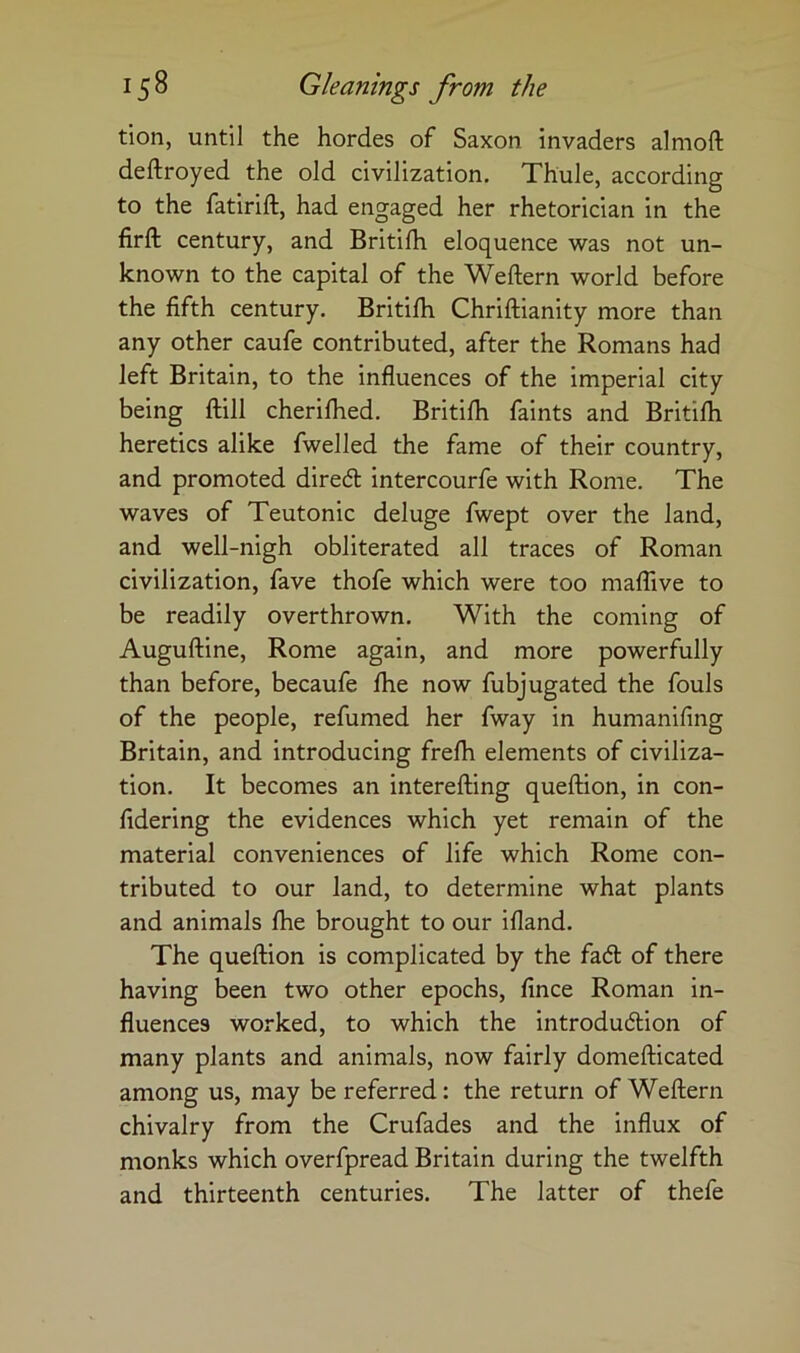 tion, until the hordes of Saxon invaders almoft deftroyed the old civilization, Thule, according to the fatirift, had engaged her rhetorician in the firft century, and Britilh eloquence was not un- known to the capital of the Weftern world before the fifth century. Britifli Chriftianity more than any other caufe contributed, after the Romans had left Britain, to the influences of the imperial city being ftill cheriflied. Britilh faints and Britifli heretics alike fwelled the fame of their country, and promoted dired: intercourfe with Rome. The waves of Teutonic deluge fwept over the land, and well-nigh obliterated all traces of Roman civilization, fave thofe which were too maflive to be readily overthrown. With the coming of Auguftine, Rome again, and more powerfully than before, becaufe flie now fubjugated the fouls of the people, refumed her fway in humanifing Britain, and introducing frefli elements of civiliza- tion. It becomes an interefting queftion, in con- fidering the evidences which yet remain of the material conveniences of life which Rome con- tributed to our land, to determine what plants and animals flie brought to our ifland. The queftion is complicated by the fad of there having been two other epochs, fince Roman in- fluences worked, to which the introdudion of many plants and animals, now fairly domefticated among us, may be referred: the return of Weftern chivalry from the Crufades and the influx of monks which overfpread Britain during the twelfth and thirteenth centuries. The latter of thefe