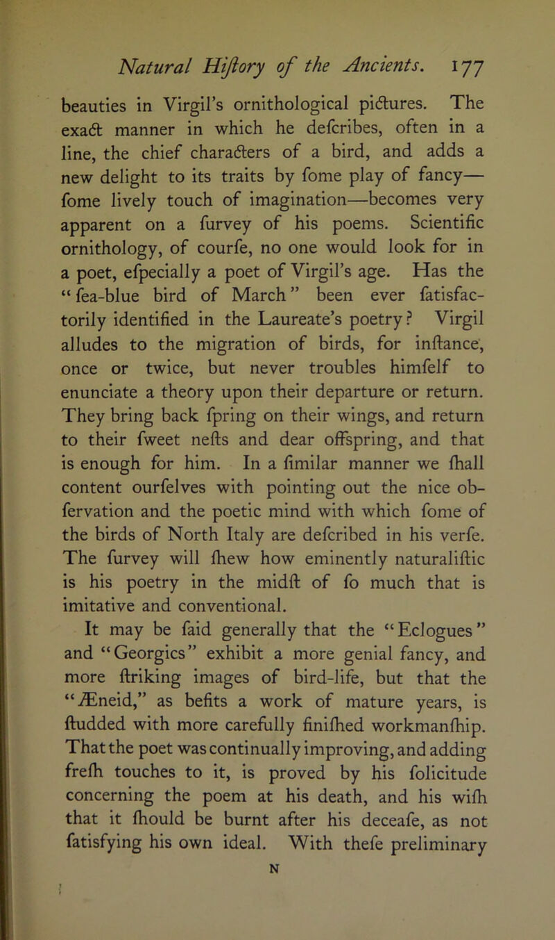 beauties in Virgil’s ornithological pidures. The exad: manner in which he defcribes, often in a line, the chief characters of a bird, and adds a new delight to its traits by fome play of fancy— fome lively touch of imagination—becomes very apparent on a furvey of his poems. Scientific ornithology, of courfe, no one would look for in a poet, efpecially a poet of Virgil’s age. Has the “ fea-blue bird of March ” been ever fatisfac- torily identified in the Laureate’s poetry.? Virgil alludes to the migration of birds, for inftance, once or twice, but never troubles himfelf to enunciate a theory upon their departure or return. They bring back fpring on their wings, and return to their fweet nefts and dear offspring, and that is enough for him. In a fimilar manner we fhall content ourfelves with pointing out the nice ob- fervation and the poetic mind with which fome of the birds of North Italy are defcribed in his verfe. The furvey will fhew how eminently naturaliftic is his poetry in the midft of fo much that is imitative and conventional. It may be faid generally that the “ Eclogues ” and “Georgies” exhibit a more genial fancy, and more ftriking images of bird-life, but that the “iEneid,” as befits a work of mature years, is ftudded with more carefully finifhed workmanfhip. That the poet was continually improving, and adding frefh touches to it, is proved by his folicitude concerning the poem at his death, and his wifh that it fhould be burnt after his deceafe, as not fatisfying his own ideal. With thefe preliminary N